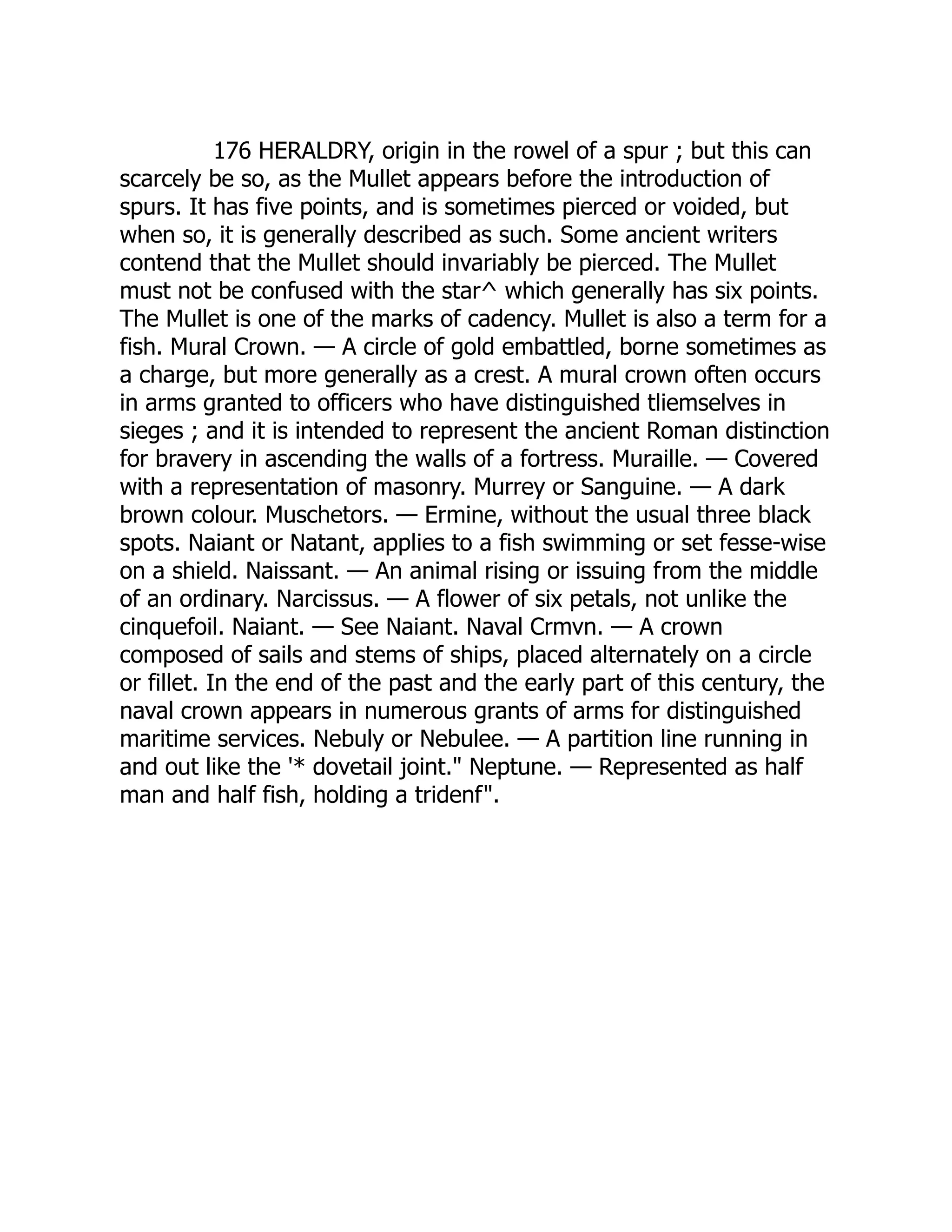 176 HERALDRY, origin in the rowel of a spur ; but this can
scarcely be so, as the Mullet appears before the introduction of
spurs. It has five points, and is sometimes pierced or voided, but
when so, it is generally described as such. Some ancient writers
contend that the Mullet should invariably be pierced. The Mullet
must not be confused with the star^ which generally has six points.
The Mullet is one of the marks of cadency. Mullet is also a term for a
fish. Mural Crown. — A circle of gold embattled, borne sometimes as
a charge, but more generally as a crest. A mural crown often occurs
in arms granted to officers who have distinguished tliemselves in
sieges ; and it is intended to represent the ancient Roman distinction
for bravery in ascending the walls of a fortress. Muraille. — Covered
with a representation of masonry. Murrey or Sanguine. — A dark
brown colour. Muschetors. — Ermine, without the usual three black
spots. Naiant or Natant, applies to a fish swimming or set fesse-wise
on a shield. Naissant. — An animal rising or issuing from the middle
of an ordinary. Narcissus. — A flower of six petals, not unlike the
cinquefoil. Naiant. — See Naiant. Naval Crmvn. — A crown
composed of sails and stems of ships, placed alternately on a circle
or fillet. In the end of the past and the early part of this century, the
naval crown appears in numerous grants of arms for distinguished
maritime services. Nebuly or Nebulee. — A partition line running in
and out like the '* dovetail joint." Neptune. — Represented as half
man and half fish, holding a tridenf".
 