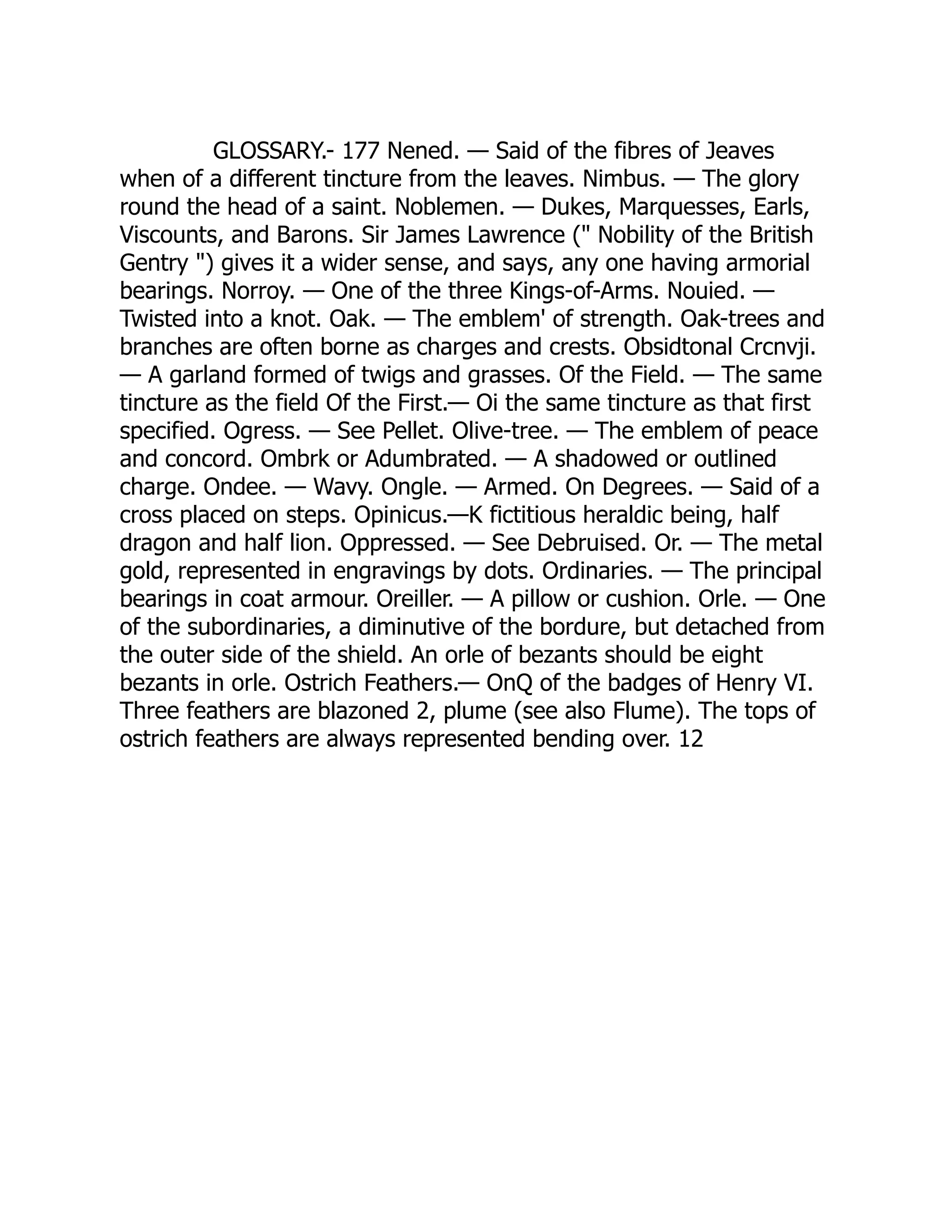 GLOSSARY.- 177 Nened. — Said of the fibres of Jeaves
when of a different tincture from the leaves. Nimbus. — The glory
round the head of a saint. Noblemen. — Dukes, Marquesses, Earls,
Viscounts, and Barons. Sir James Lawrence (" Nobility of the British
Gentry ") gives it a wider sense, and says, any one having armorial
bearings. Norroy. — One of the three Kings-of-Arms. Nouied. —
Twisted into a knot. Oak. — The emblem' of strength. Oak-trees and
branches are often borne as charges and crests. Obsidtonal Crcnvji.
— A garland formed of twigs and grasses. Of the Field. — The same
tincture as the field Of the First.— Oi the same tincture as that first
specified. Ogress. — See Pellet. Olive-tree. — The emblem of peace
and concord. Ombrk or Adumbrated. — A shadowed or outlined
charge. Ondee. — Wavy. Ongle. — Armed. On Degrees. — Said of a
cross placed on steps. Opinicus.—K fictitious heraldic being, half
dragon and half lion. Oppressed. — See Debruised. Or. — The metal
gold, represented in engravings by dots. Ordinaries. — The principal
bearings in coat armour. Oreiller. — A pillow or cushion. Orle. — One
of the subordinaries, a diminutive of the bordure, but detached from
the outer side of the shield. An orle of bezants should be eight
bezants in orle. Ostrich Feathers.— OnQ of the badges of Henry VI.
Three feathers are blazoned 2, plume (see also Flume). The tops of
ostrich feathers are always represented bending over. 12
 