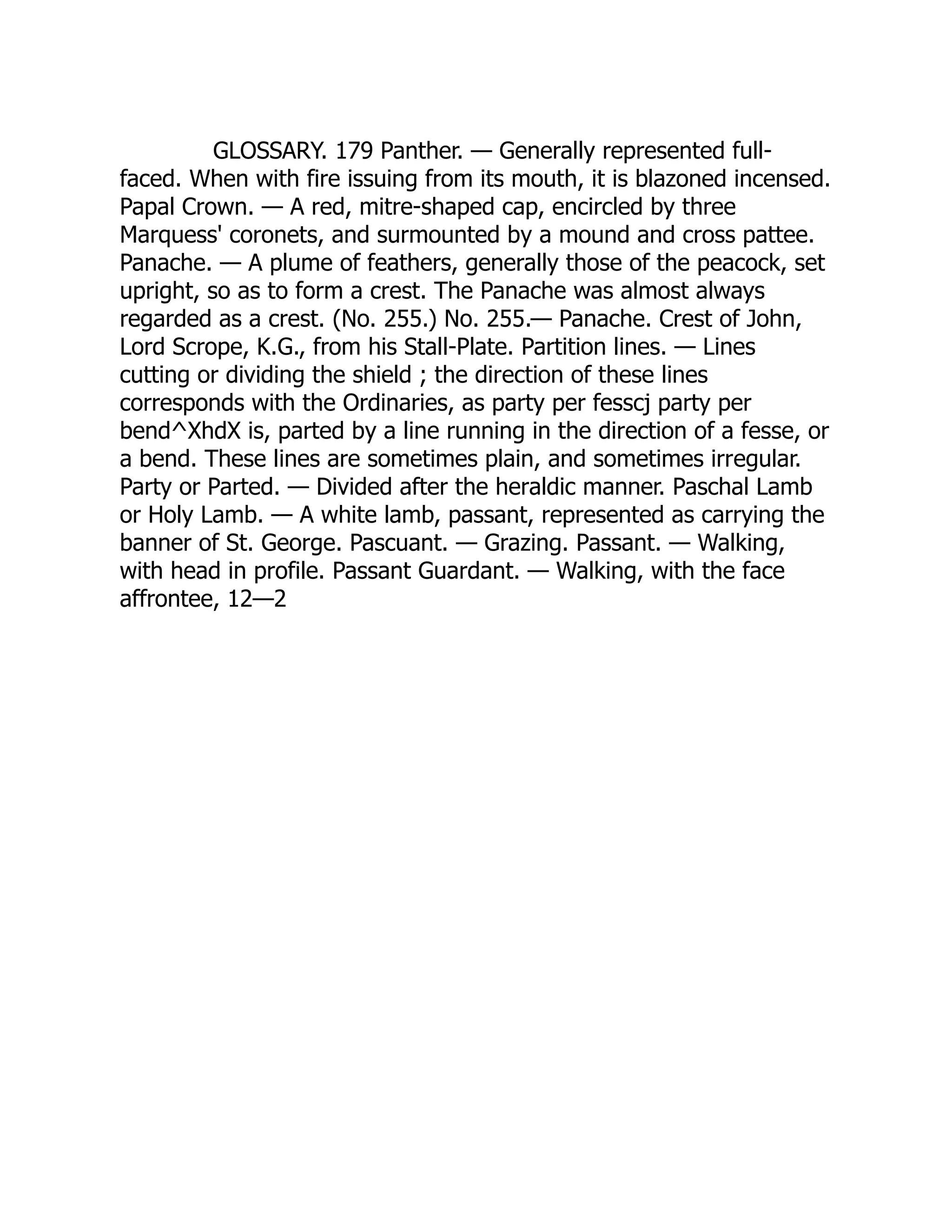 GLOSSARY. 179 Panther. — Generally represented full-
faced. When with fire issuing from its mouth, it is blazoned incensed.
Papal Crown. — A red, mitre-shaped cap, encircled by three
Marquess' coronets, and surmounted by a mound and cross pattee.
Panache. — A plume of feathers, generally those of the peacock, set
upright, so as to form a crest. The Panache was almost always
regarded as a crest. (No. 255.) No. 255.— Panache. Crest of John,
Lord Scrope, K.G., from his Stall-Plate. Partition lines. — Lines
cutting or dividing the shield ; the direction of these lines
corresponds with the Ordinaries, as party per fesscj party per
bend^XhdX is, parted by a line running in the direction of a fesse, or
a bend. These lines are sometimes plain, and sometimes irregular.
Party or Parted. — Divided after the heraldic manner. Paschal Lamb
or Holy Lamb. — A white lamb, passant, represented as carrying the
banner of St. George. Pascuant. — Grazing. Passant. — Walking,
with head in profile. Passant Guardant. — Walking, with the face
affrontee, 12—2
 