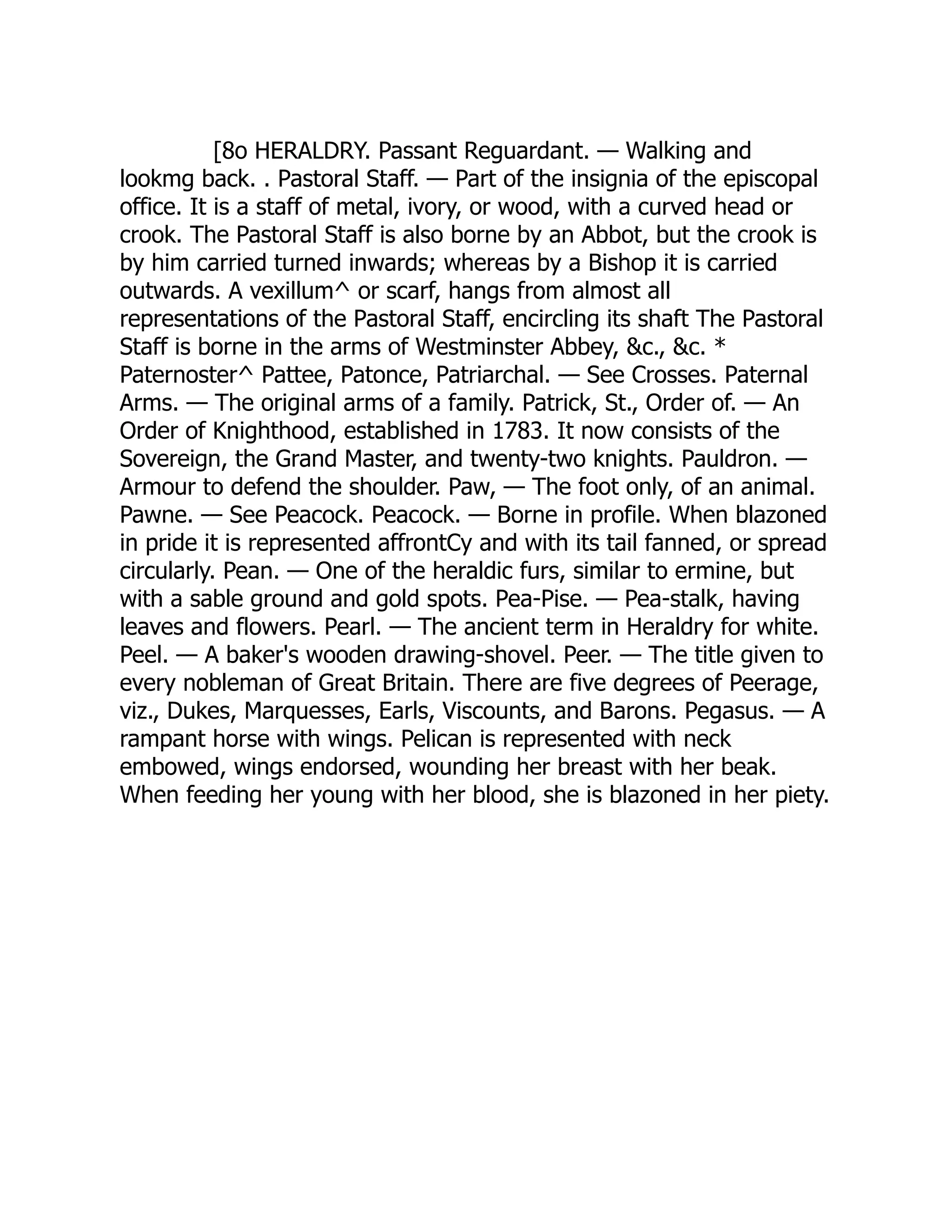 [8o HERALDRY. Passant Reguardant. — Walking and
lookmg back. . Pastoral Staff. — Part of the insignia of the episcopal
office. It is a staff of metal, ivory, or wood, with a curved head or
crook. The Pastoral Staff is also borne by an Abbot, but the crook is
by him carried turned inwards; whereas by a Bishop it is carried
outwards. A vexillum^ or scarf, hangs from almost all
representations of the Pastoral Staff, encircling its shaft The Pastoral
Staff is borne in the arms of Westminster Abbey, &c., &c. *
Paternoster^ Pattee, Patonce, Patriarchal. — See Crosses. Paternal
Arms. — The original arms of a family. Patrick, St., Order of. — An
Order of Knighthood, established in 1783. It now consists of the
Sovereign, the Grand Master, and twenty-two knights. Pauldron. —
Armour to defend the shoulder. Paw, — The foot only, of an animal.
Pawne. — See Peacock. Peacock. — Borne in profile. When blazoned
in pride it is represented affrontCy and with its tail fanned, or spread
circularly. Pean. — One of the heraldic furs, similar to ermine, but
with a sable ground and gold spots. Pea-Pise. — Pea-stalk, having
leaves and flowers. Pearl. — The ancient term in Heraldry for white.
Peel. — A baker's wooden drawing-shovel. Peer. — The title given to
every nobleman of Great Britain. There are five degrees of Peerage,
viz., Dukes, Marquesses, Earls, Viscounts, and Barons. Pegasus. — A
rampant horse with wings. Pelican is represented with neck
embowed, wings endorsed, wounding her breast with her beak.
When feeding her young with her blood, she is blazoned in her piety.
 