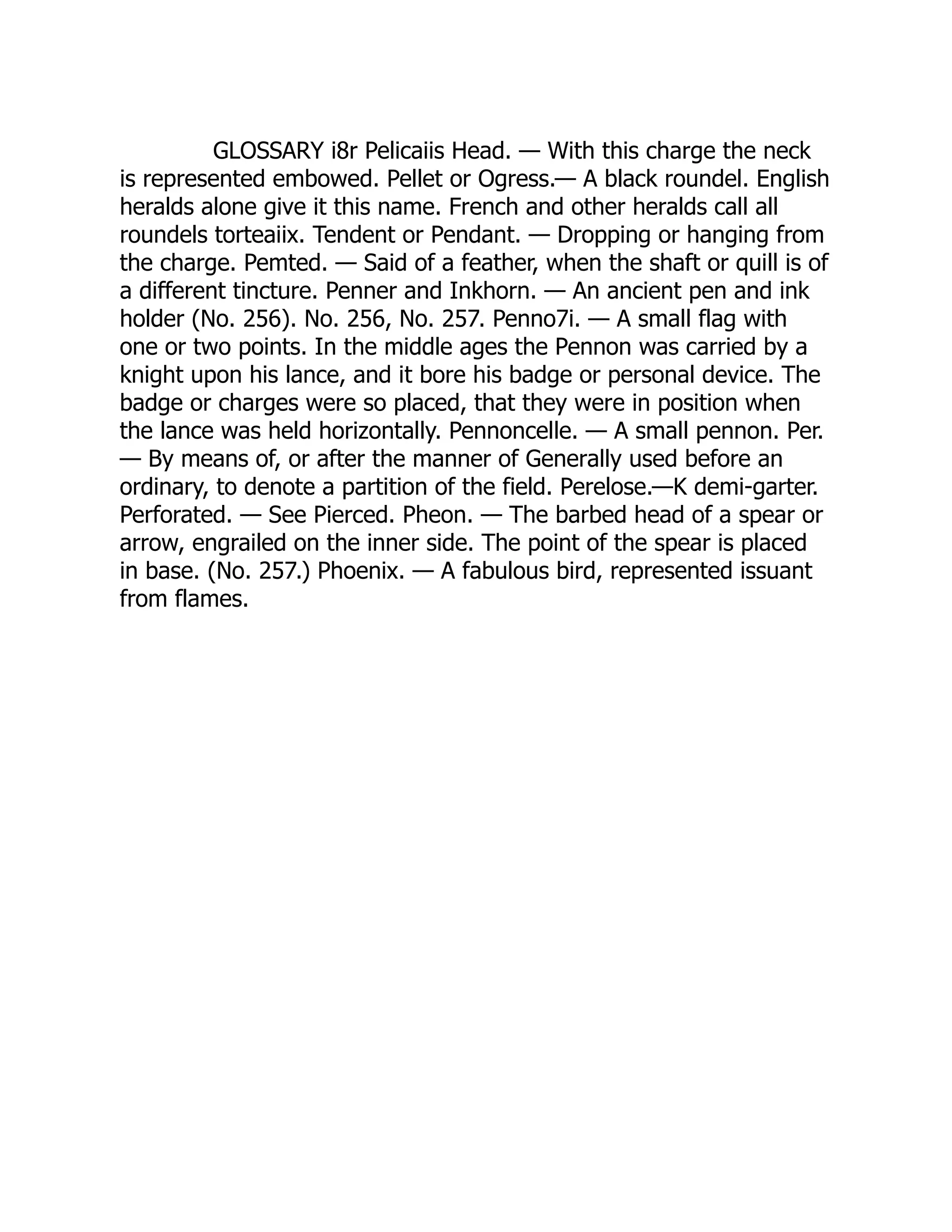 GLOSSARY i8r Pelicaiis Head. — With this charge the neck
is represented embowed. Pellet or Ogress.— A black roundel. English
heralds alone give it this name. French and other heralds call all
roundels torteaiix. Tendent or Pendant. — Dropping or hanging from
the charge. Pemted. — Said of a feather, when the shaft or quill is of
a different tincture. Penner and Inkhorn. — An ancient pen and ink
holder (No. 256). No. 256, No. 257. Penno7i. — A small flag with
one or two points. In the middle ages the Pennon was carried by a
knight upon his lance, and it bore his badge or personal device. The
badge or charges were so placed, that they were in position when
the lance was held horizontally. Pennoncelle. — A small pennon. Per.
— By means of, or after the manner of Generally used before an
ordinary, to denote a partition of the field. Perelose.—K demi-garter.
Perforated. — See Pierced. Pheon. — The barbed head of a spear or
arrow, engrailed on the inner side. The point of the spear is placed
in base. (No. 257.) Phoenix. — A fabulous bird, represented issuant
from flames.
 