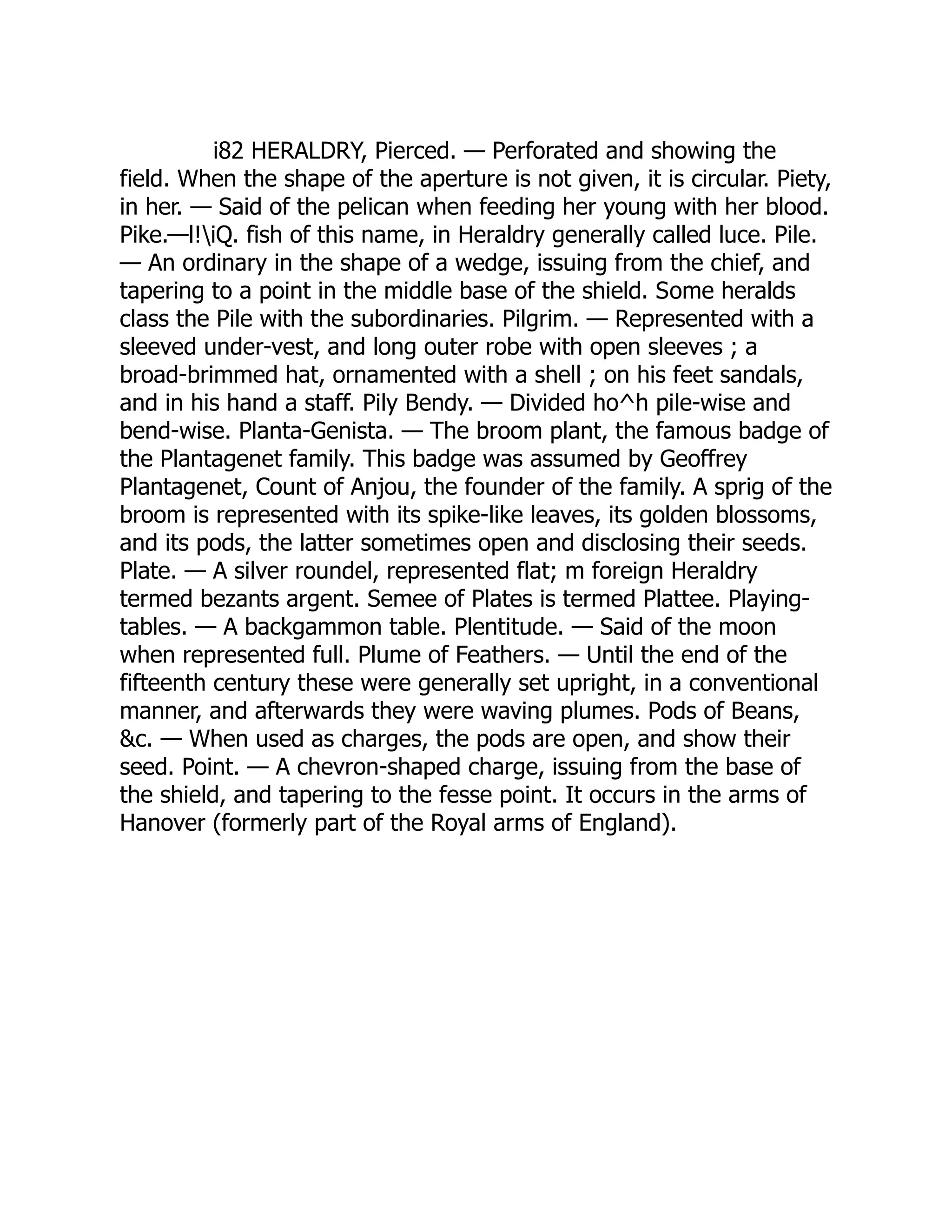 i82 HERALDRY, Pierced. — Perforated and showing the
field. When the shape of the aperture is not given, it is circular. Piety,
in her. — Said of the pelican when feeding her young with her blood.
Pike.—l!iQ. fish of this name, in Heraldry generally called luce. Pile.
— An ordinary in the shape of a wedge, issuing from the chief, and
tapering to a point in the middle base of the shield. Some heralds
class the Pile with the subordinaries. Pilgrim. — Represented with a
sleeved under-vest, and long outer robe with open sleeves ; a
broad-brimmed hat, ornamented with a shell ; on his feet sandals,
and in his hand a staff. Pily Bendy. — Divided ho^h pile-wise and
bend-wise. Planta-Genista. — The broom plant, the famous badge of
the Plantagenet family. This badge was assumed by Geoffrey
Plantagenet, Count of Anjou, the founder of the family. A sprig of the
broom is represented with its spike-like leaves, its golden blossoms,
and its pods, the latter sometimes open and disclosing their seeds.
Plate. — A silver roundel, represented flat; m foreign Heraldry
termed bezants argent. Semee of Plates is termed Plattee. Playing-
tables. — A backgammon table. Plentitude. — Said of the moon
when represented full. Plume of Feathers. — Until the end of the
fifteenth century these were generally set upright, in a conventional
manner, and afterwards they were waving plumes. Pods of Beans,
&c. — When used as charges, the pods are open, and show their
seed. Point. — A chevron-shaped charge, issuing from the base of
the shield, and tapering to the fesse point. It occurs in the arms of
Hanover (formerly part of the Royal arms of England).
 
