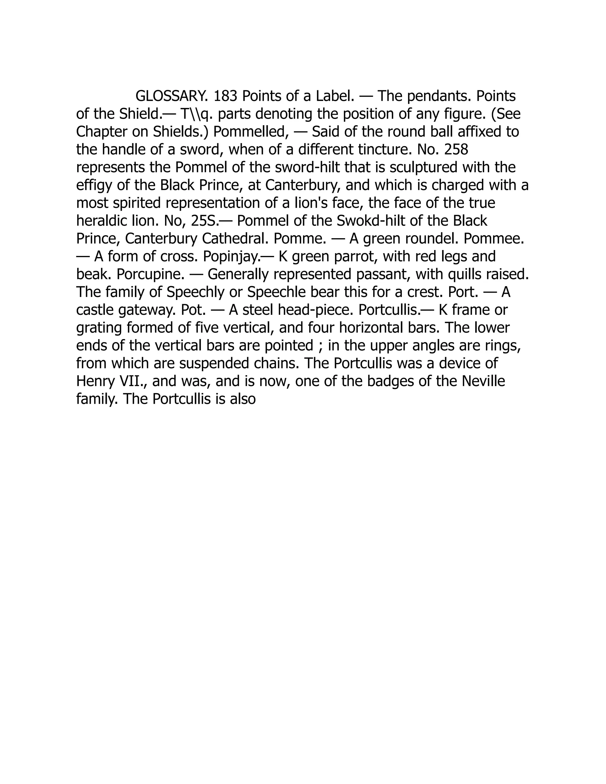 GLOSSARY. 183 Points of a Label. — The pendants. Points
of the Shield.— Tq. parts denoting the position of any figure. (See
Chapter on Shields.) Pommelled, — Said of the round ball affixed to
the handle of a sword, when of a different tincture. No. 258
represents the Pommel of the sword-hilt that is sculptured with the
effigy of the Black Prince, at Canterbury, and which is charged with a
most spirited representation of a lion's face, the face of the true
heraldic lion. No, 25S.— Pommel of the Swokd-hilt of the Black
Prince, Canterbury Cathedral. Pomme. — A green roundel. Pommee.
— A form of cross. Popinjay.— K green parrot, with red legs and
beak. Porcupine. — Generally represented passant, with quills raised.
The family of Speechly or Speechle bear this for a crest. Port. — A
castle gateway. Pot. — A steel head-piece. Portcullis.— K frame or
grating formed of five vertical, and four horizontal bars. The lower
ends of the vertical bars are pointed ; in the upper angles are rings,
from which are suspended chains. The Portcullis was a device of
Henry VII., and was, and is now, one of the badges of the Neville
family. The Portcullis is also
 