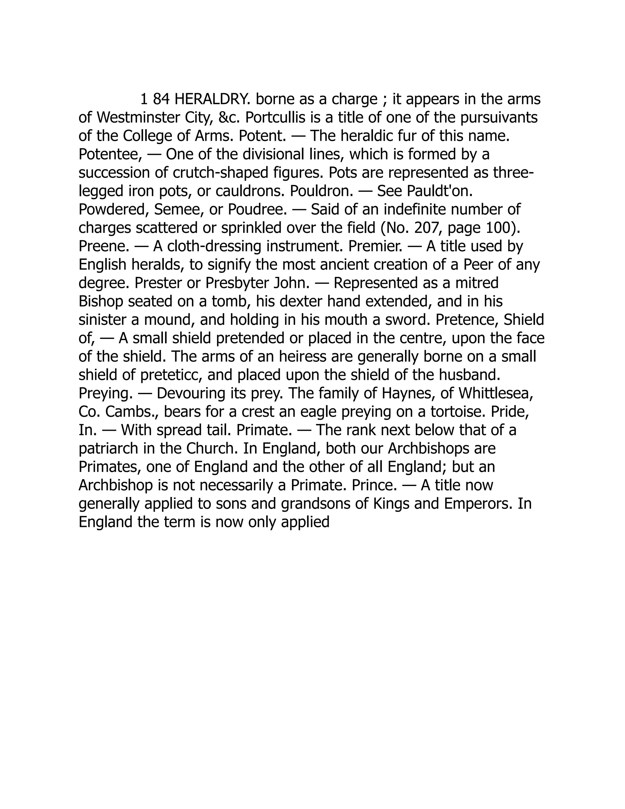1 84 HERALDRY. borne as a charge ; it appears in the arms
of Westminster City, &c. Portcullis is a title of one of the pursuivants
of the College of Arms. Potent. — The heraldic fur of this name.
Potentee, — One of the divisional lines, which is formed by a
succession of crutch-shaped figures. Pots are represented as three-
legged iron pots, or cauldrons. Pouldron. — See Pauldt'on.
Powdered, Semee, or Poudree. — Said of an indefinite number of
charges scattered or sprinkled over the field (No. 207, page 100).
Preene. — A cloth-dressing instrument. Premier. — A title used by
English heralds, to signify the most ancient creation of a Peer of any
degree. Prester or Presbyter John. — Represented as a mitred
Bishop seated on a tomb, his dexter hand extended, and in his
sinister a mound, and holding in his mouth a sword. Pretence, Shield
of, — A small shield pretended or placed in the centre, upon the face
of the shield. The arms of an heiress are generally borne on a small
shield of preteticc, and placed upon the shield of the husband.
Preying. — Devouring its prey. The family of Haynes, of Whittlesea,
Co. Cambs., bears for a crest an eagle preying on a tortoise. Pride,
In. — With spread tail. Primate. — The rank next below that of a
patriarch in the Church. In England, both our Archbishops are
Primates, one of England and the other of all England; but an
Archbishop is not necessarily a Primate. Prince. — A title now
generally applied to sons and grandsons of Kings and Emperors. In
England the term is now only applied
 