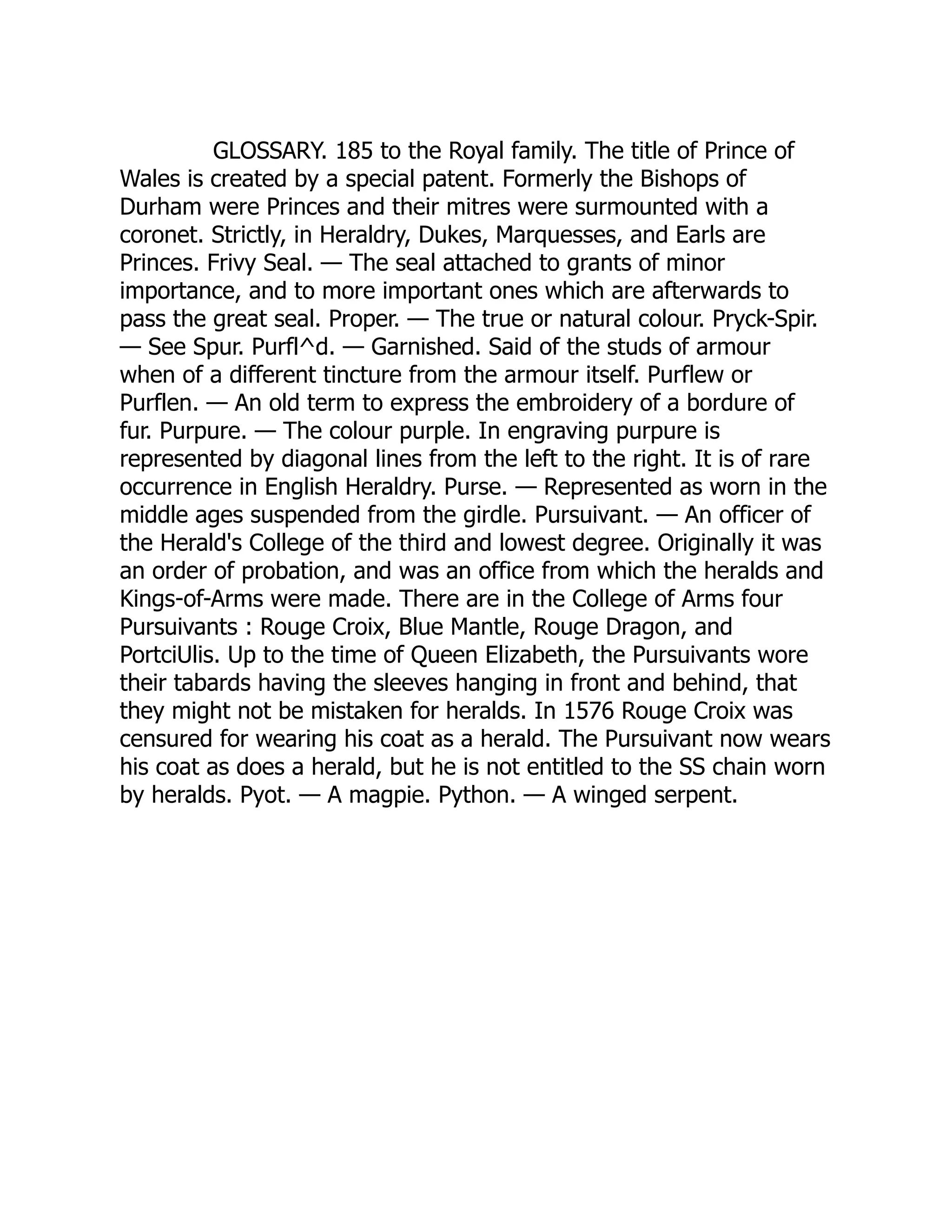 GLOSSARY. 185 to the Royal family. The title of Prince of
Wales is created by a special patent. Formerly the Bishops of
Durham were Princes and their mitres were surmounted with a
coronet. Strictly, in Heraldry, Dukes, Marquesses, and Earls are
Princes. Frivy Seal. — The seal attached to grants of minor
importance, and to more important ones which are afterwards to
pass the great seal. Proper. — The true or natural colour. Pryck-Spir.
— See Spur. Purfl^d. — Garnished. Said of the studs of armour
when of a different tincture from the armour itself. Purflew or
Purflen. — An old term to express the embroidery of a bordure of
fur. Purpure. — The colour purple. In engraving purpure is
represented by diagonal lines from the left to the right. It is of rare
occurrence in English Heraldry. Purse. — Represented as worn in the
middle ages suspended from the girdle. Pursuivant. — An officer of
the Herald's College of the third and lowest degree. Originally it was
an order of probation, and was an office from which the heralds and
Kings-of-Arms were made. There are in the College of Arms four
Pursuivants : Rouge Croix, Blue Mantle, Rouge Dragon, and
PortciUlis. Up to the time of Queen Elizabeth, the Pursuivants wore
their tabards having the sleeves hanging in front and behind, that
they might not be mistaken for heralds. In 1576 Rouge Croix was
censured for wearing his coat as a herald. The Pursuivant now wears
his coat as does a herald, but he is not entitled to the SS chain worn
by heralds. Pyot. — A magpie. Python. — A winged serpent.
 