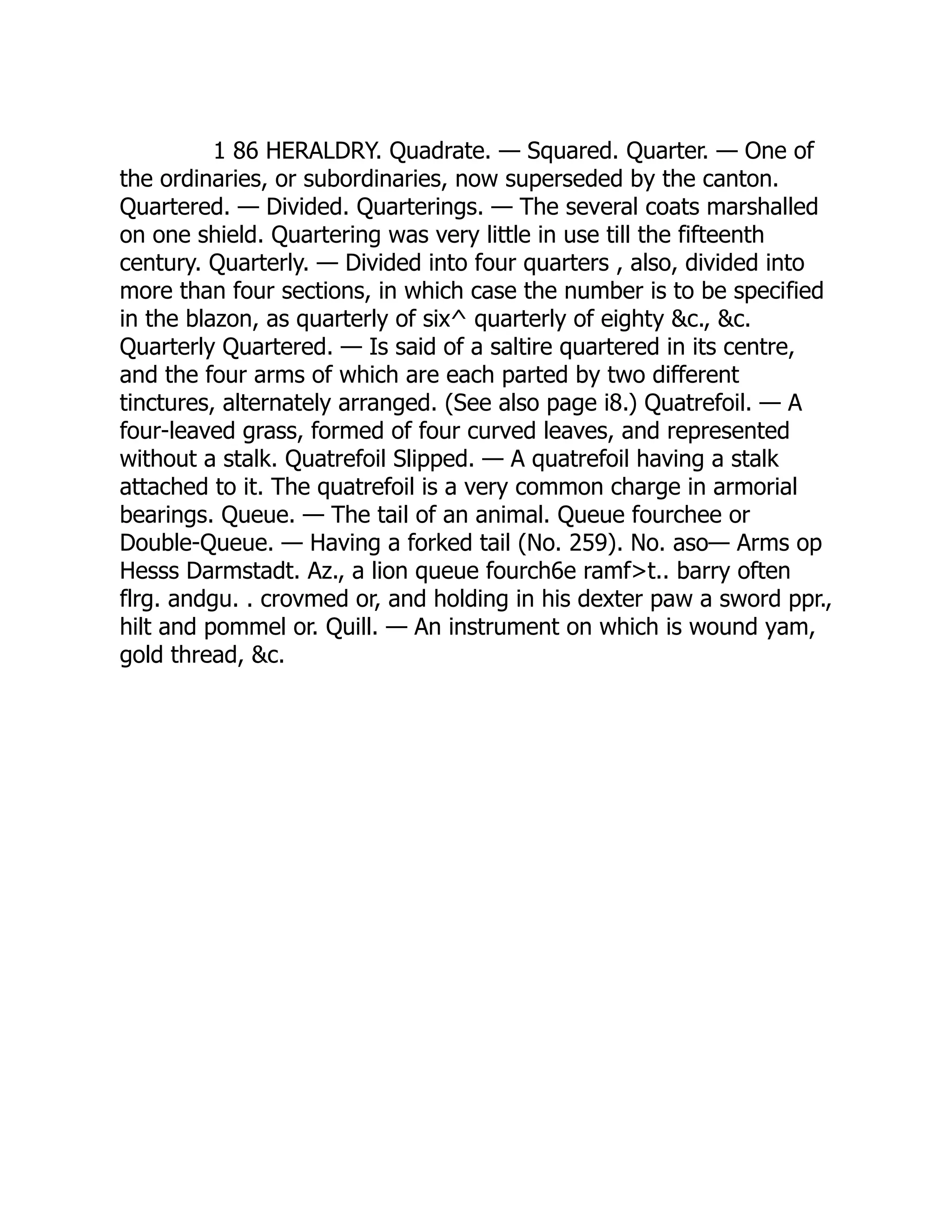 1 86 HERALDRY. Quadrate. — Squared. Quarter. — One of
the ordinaries, or subordinaries, now superseded by the canton.
Quartered. — Divided. Quarterings. — The several coats marshalled
on one shield. Quartering was very little in use till the fifteenth
century. Quarterly. — Divided into four quarters , also, divided into
more than four sections, in which case the number is to be specified
in the blazon, as quarterly of six^ quarterly of eighty &c., &c.
Quarterly Quartered. — Is said of a saltire quartered in its centre,
and the four arms of which are each parted by two different
tinctures, alternately arranged. (See also page i8.) Quatrefoil. — A
four-leaved grass, formed of four curved leaves, and represented
without a stalk. Quatrefoil Slipped. — A quatrefoil having a stalk
attached to it. The quatrefoil is a very common charge in armorial
bearings. Queue. — The tail of an animal. Queue fourchee or
Double-Queue. — Having a forked tail (No. 259). No. aso— Arms op
Hesss Darmstadt. Az., a lion queue fourch6e ramf>t.. barry often
flrg. andgu. . crovmed or, and holding in his dexter paw a sword ppr.,
hilt and pommel or. Quill. — An instrument on which is wound yam,
gold thread, &c.
 