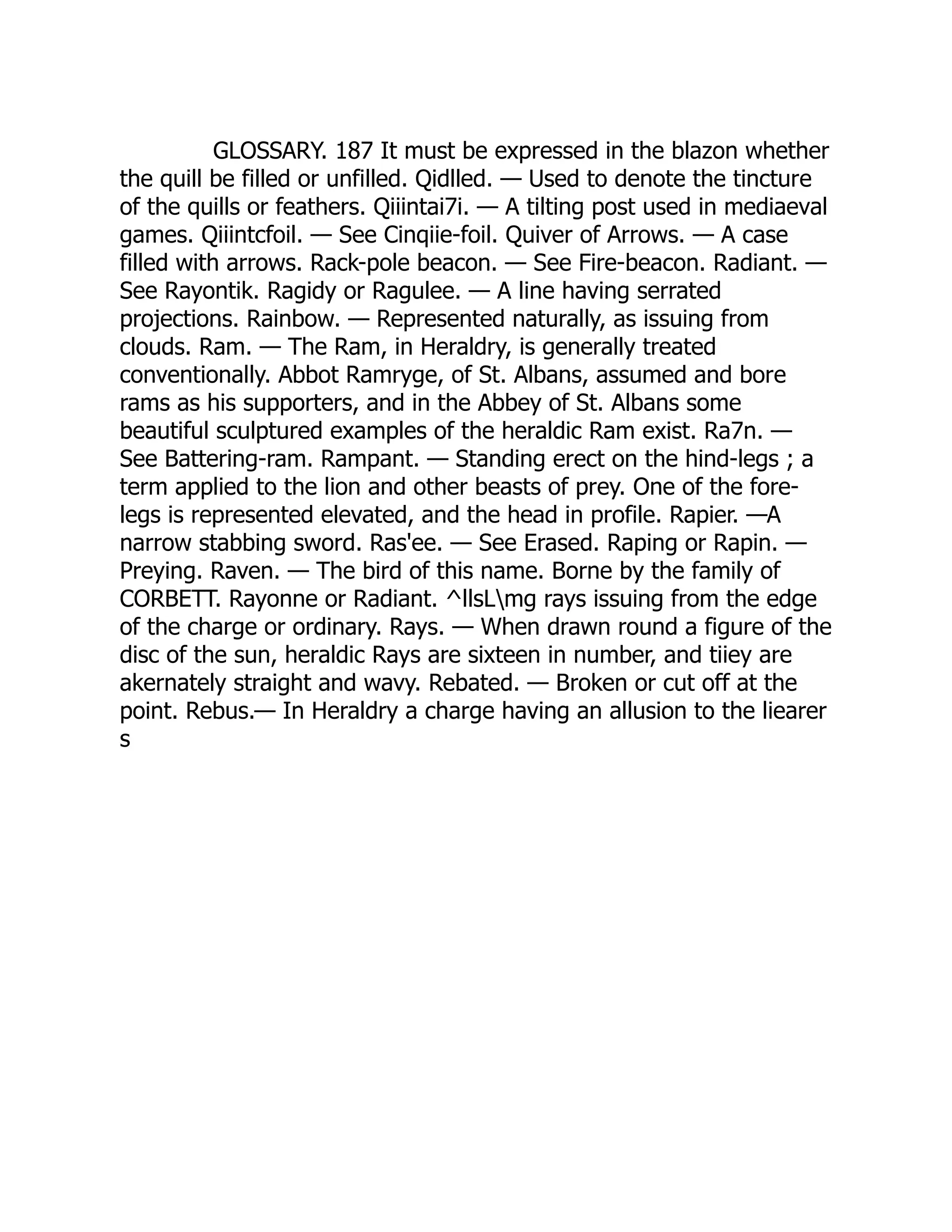 GLOSSARY. 187 It must be expressed in the blazon whether
the quill be filled or unfilled. Qidlled. — Used to denote the tincture
of the quills or feathers. Qiiintai7i. — A tilting post used in mediaeval
games. Qiiintcfoil. — See Cinqiie-foil. Quiver of Arrows. — A case
filled with arrows. Rack-pole beacon. — See Fire-beacon. Radiant. —
See Rayontik. Ragidy or Ragulee. — A line having serrated
projections. Rainbow. — Represented naturally, as issuing from
clouds. Ram. — The Ram, in Heraldry, is generally treated
conventionally. Abbot Ramryge, of St. Albans, assumed and bore
rams as his supporters, and in the Abbey of St. Albans some
beautiful sculptured examples of the heraldic Ram exist. Ra7n. —
See Battering-ram. Rampant. — Standing erect on the hind-legs ; a
term applied to the lion and other beasts of prey. One of the fore-
legs is represented elevated, and the head in profile. Rapier. —A
narrow stabbing sword. Ras'ee. — See Erased. Raping or Rapin. —
Preying. Raven. — The bird of this name. Borne by the family of
CORBETT. Rayonne or Radiant. ^llsLmg rays issuing from the edge
of the charge or ordinary. Rays. — When drawn round a figure of the
disc of the sun, heraldic Rays are sixteen in number, and tiiey are
akernately straight and wavy. Rebated. — Broken or cut off at the
point. Rebus.— In Heraldry a charge having an allusion to the liearer
s
 