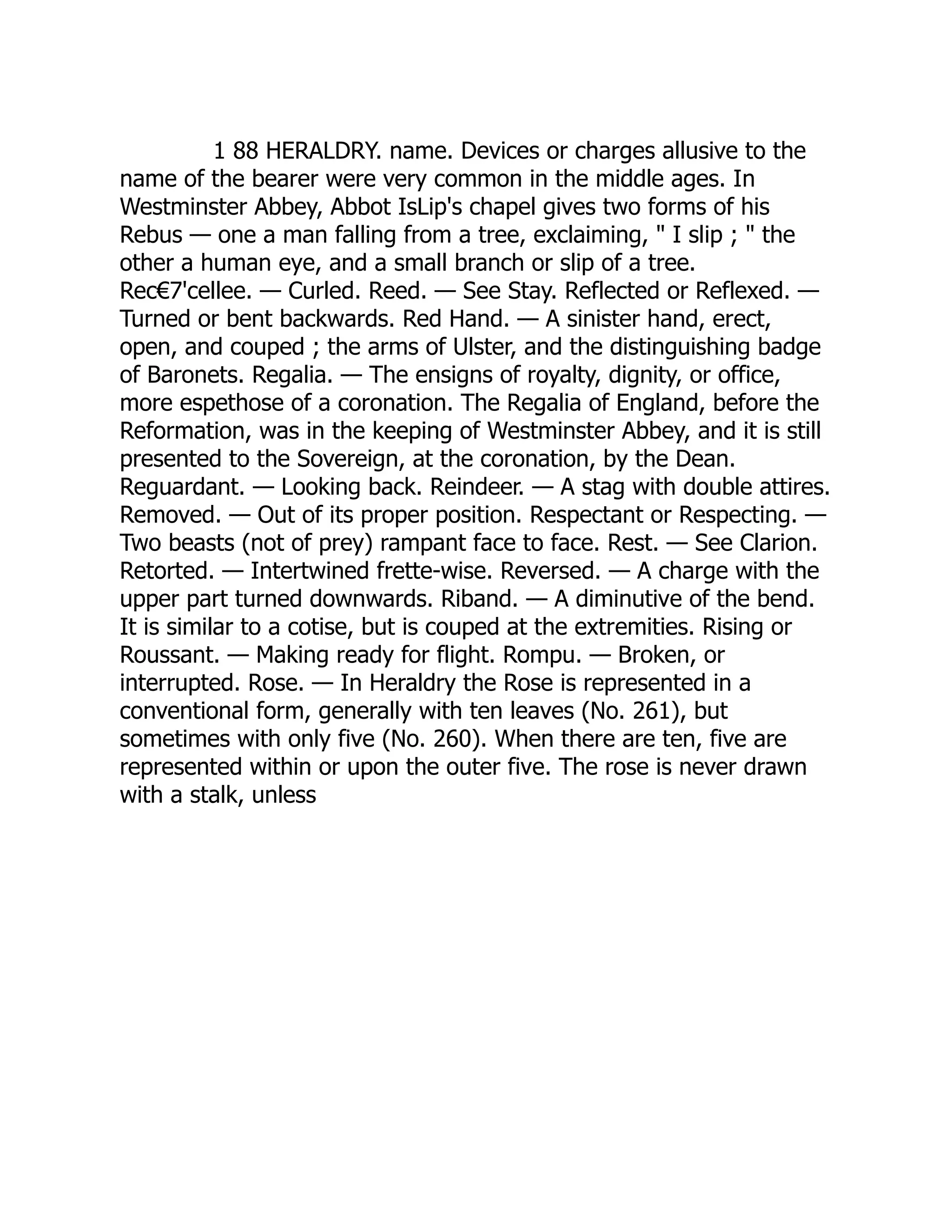 1 88 HERALDRY. name. Devices or charges allusive to the
name of the bearer were very common in the middle ages. In
Westminster Abbey, Abbot IsLip's chapel gives two forms of his
Rebus — one a man falling from a tree, exclaiming, " I slip ; " the
other a human eye, and a small branch or slip of a tree.
Rec€7'cellee. — Curled. Reed. — See Stay. Reflected or Reflexed. —
Turned or bent backwards. Red Hand. — A sinister hand, erect,
open, and couped ; the arms of Ulster, and the distinguishing badge
of Baronets. Regalia. — The ensigns of royalty, dignity, or office,
more espethose of a coronation. The Regalia of England, before the
Reformation, was in the keeping of Westminster Abbey, and it is still
presented to the Sovereign, at the coronation, by the Dean.
Reguardant. — Looking back. Reindeer. — A stag with double attires.
Removed. — Out of its proper position. Respectant or Respecting. —
Two beasts (not of prey) rampant face to face. Rest. — See Clarion.
Retorted. — Intertwined frette-wise. Reversed. — A charge with the
upper part turned downwards. Riband. — A diminutive of the bend.
It is similar to a cotise, but is couped at the extremities. Rising or
Roussant. — Making ready for flight. Rompu. — Broken, or
interrupted. Rose. — In Heraldry the Rose is represented in a
conventional form, generally with ten leaves (No. 261), but
sometimes with only five (No. 260). When there are ten, five are
represented within or upon the outer five. The rose is never drawn
with a stalk, unless
 