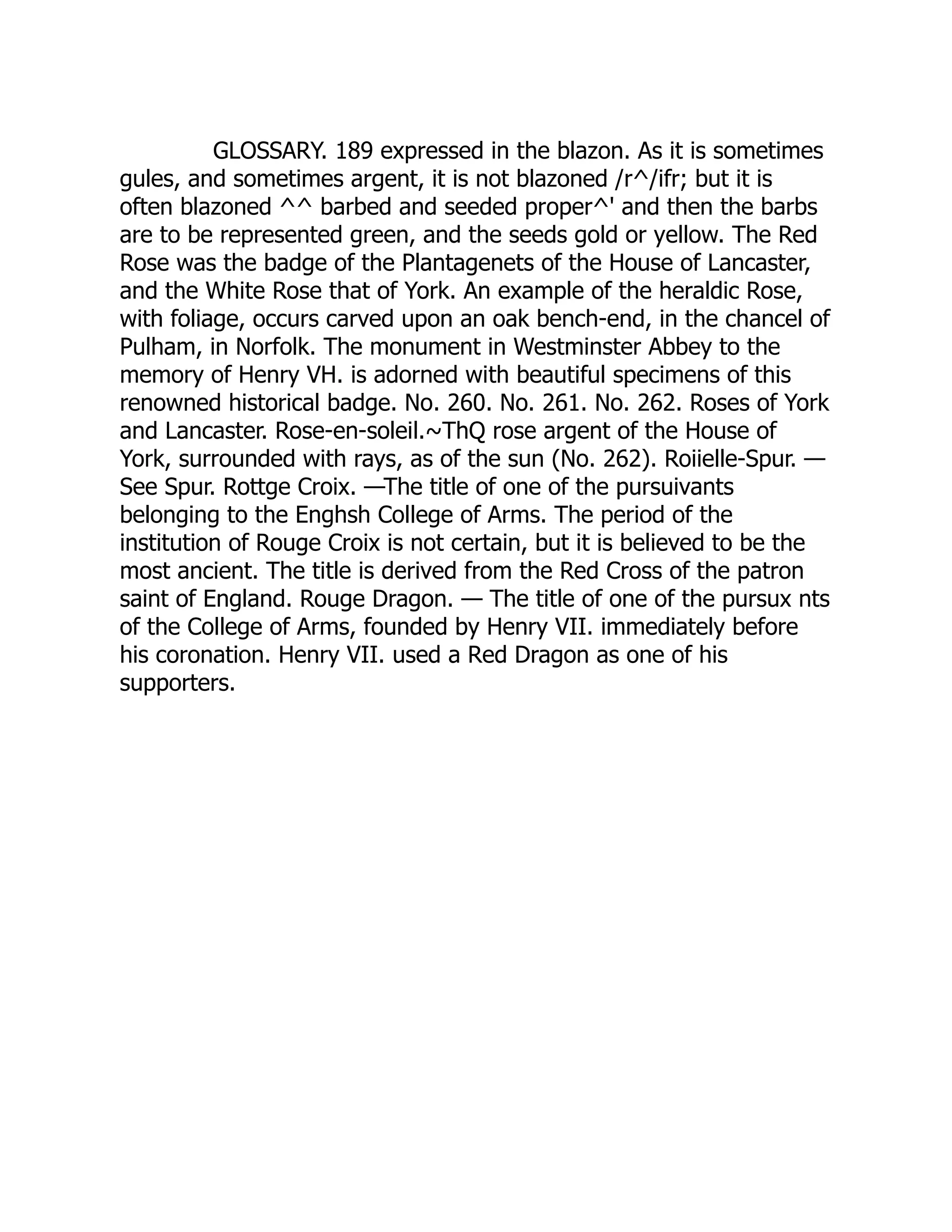 GLOSSARY. 189 expressed in the blazon. As it is sometimes
gules, and sometimes argent, it is not blazoned /r^/ifr; but it is
often blazoned ^^ barbed and seeded proper^' and then the barbs
are to be represented green, and the seeds gold or yellow. The Red
Rose was the badge of the Plantagenets of the House of Lancaster,
and the White Rose that of York. An example of the heraldic Rose,
with foliage, occurs carved upon an oak bench-end, in the chancel of
Pulham, in Norfolk. The monument in Westminster Abbey to the
memory of Henry VH. is adorned with beautiful specimens of this
renowned historical badge. No. 260. No. 261. No. 262. Roses of York
and Lancaster. Rose-en-soleil.~ThQ rose argent of the House of
York, surrounded with rays, as of the sun (No. 262). Roiielle-Spur. —
See Spur. Rottge Croix. —The title of one of the pursuivants
belonging to the Enghsh College of Arms. The period of the
institution of Rouge Croix is not certain, but it is believed to be the
most ancient. The title is derived from the Red Cross of the patron
saint of England. Rouge Dragon. — The title of one of the pursux nts
of the College of Arms, founded by Henry VII. immediately before
his coronation. Henry VII. used a Red Dragon as one of his
supporters.
 