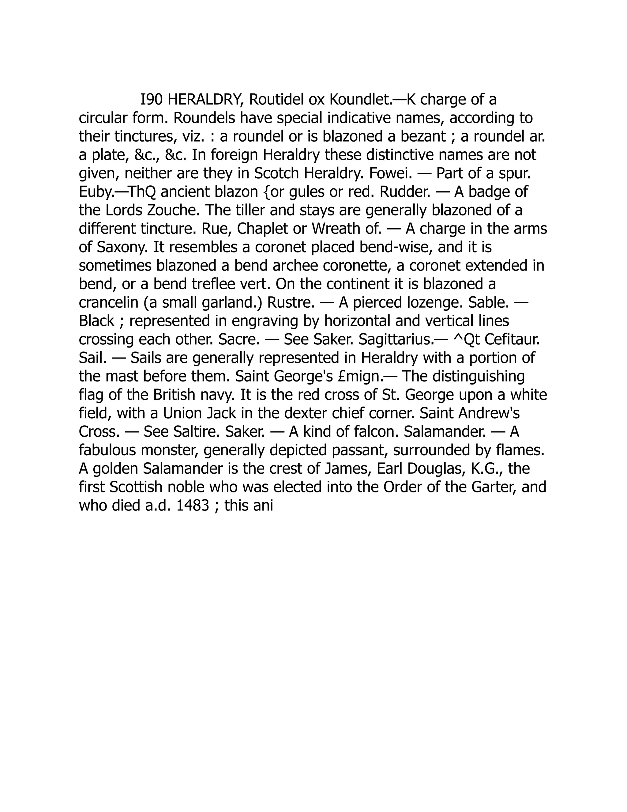 I90 HERALDRY, Routidel ox Koundlet.—K charge of a
circular form. Roundels have special indicative names, according to
their tinctures, viz. : a roundel or is blazoned a bezant ; a roundel ar.
a plate, &c., &c. In foreign Heraldry these distinctive names are not
given, neither are they in Scotch Heraldry. Fowei. — Part of a spur.
Euby.—ThQ ancient blazon {or gules or red. Rudder. — A badge of
the Lords Zouche. The tiller and stays are generally blazoned of a
different tincture. Rue, Chaplet or Wreath of. — A charge in the arms
of Saxony. It resembles a coronet placed bend-wise, and it is
sometimes blazoned a bend archee coronette, a coronet extended in
bend, or a bend treflee vert. On the continent it is blazoned a
crancelin (a small garland.) Rustre. — A pierced lozenge. Sable. —
Black ; represented in engraving by horizontal and vertical lines
crossing each other. Sacre. — See Saker. Sagittarius.— ^Qt Cefitaur.
Sail. — Sails are generally represented in Heraldry with a portion of
the mast before them. Saint George's £mign.— The distinguishing
flag of the British navy. It is the red cross of St. George upon a white
field, with a Union Jack in the dexter chief corner. Saint Andrew's
Cross. — See Saltire. Saker. — A kind of falcon. Salamander. — A
fabulous monster, generally depicted passant, surrounded by flames.
A golden Salamander is the crest of James, Earl Douglas, K.G., the
first Scottish noble who was elected into the Order of the Garter, and
who died a.d. 1483 ; this ani 
 