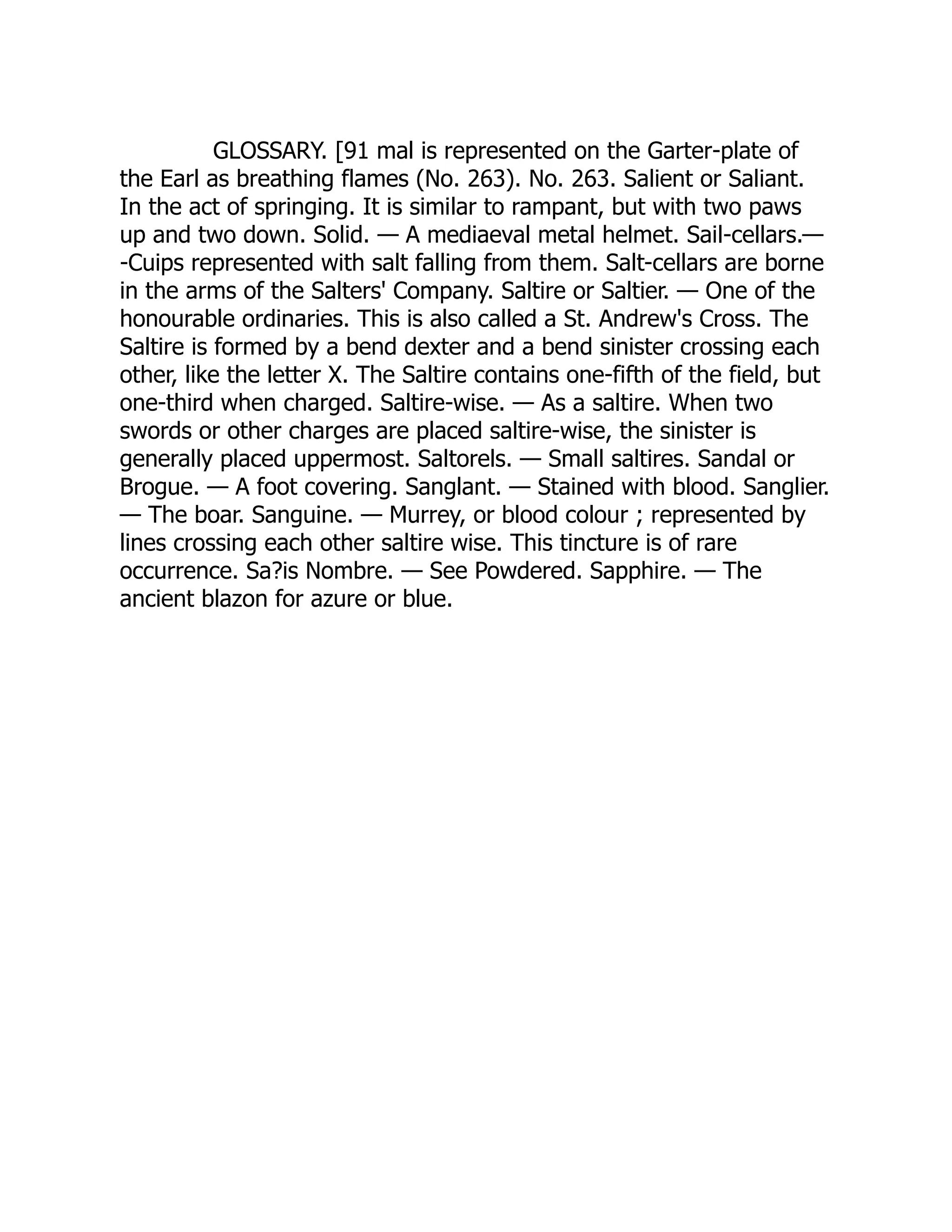 GLOSSARY. [91 mal is represented on the Garter-plate of
the Earl as breathing flames (No. 263). No. 263. Salient or Saliant.
In the act of springing. It is similar to rampant, but with two paws
up and two down. Solid. — A mediaeval metal helmet. Sail-cellars.—
-Cuips represented with salt falling from them. Salt-cellars are borne
in the arms of the Salters' Company. Saltire or Saltier. — One of the
honourable ordinaries. This is also called a St. Andrew's Cross. The
Saltire is formed by a bend dexter and a bend sinister crossing each
other, like the letter X. The Saltire contains one-fifth of the field, but
one-third when charged. Saltire-wise. — As a saltire. When two
swords or other charges are placed saltire-wise, the sinister is
generally placed uppermost. Saltorels. — Small saltires. Sandal or
Brogue. — A foot covering. Sanglant. — Stained with blood. Sanglier.
— The boar. Sanguine. — Murrey, or blood colour ; represented by
lines crossing each other saltire wise. This tincture is of rare
occurrence. Sa?is Nombre. — See Powdered. Sapphire. — The
ancient blazon for azure or blue.
 