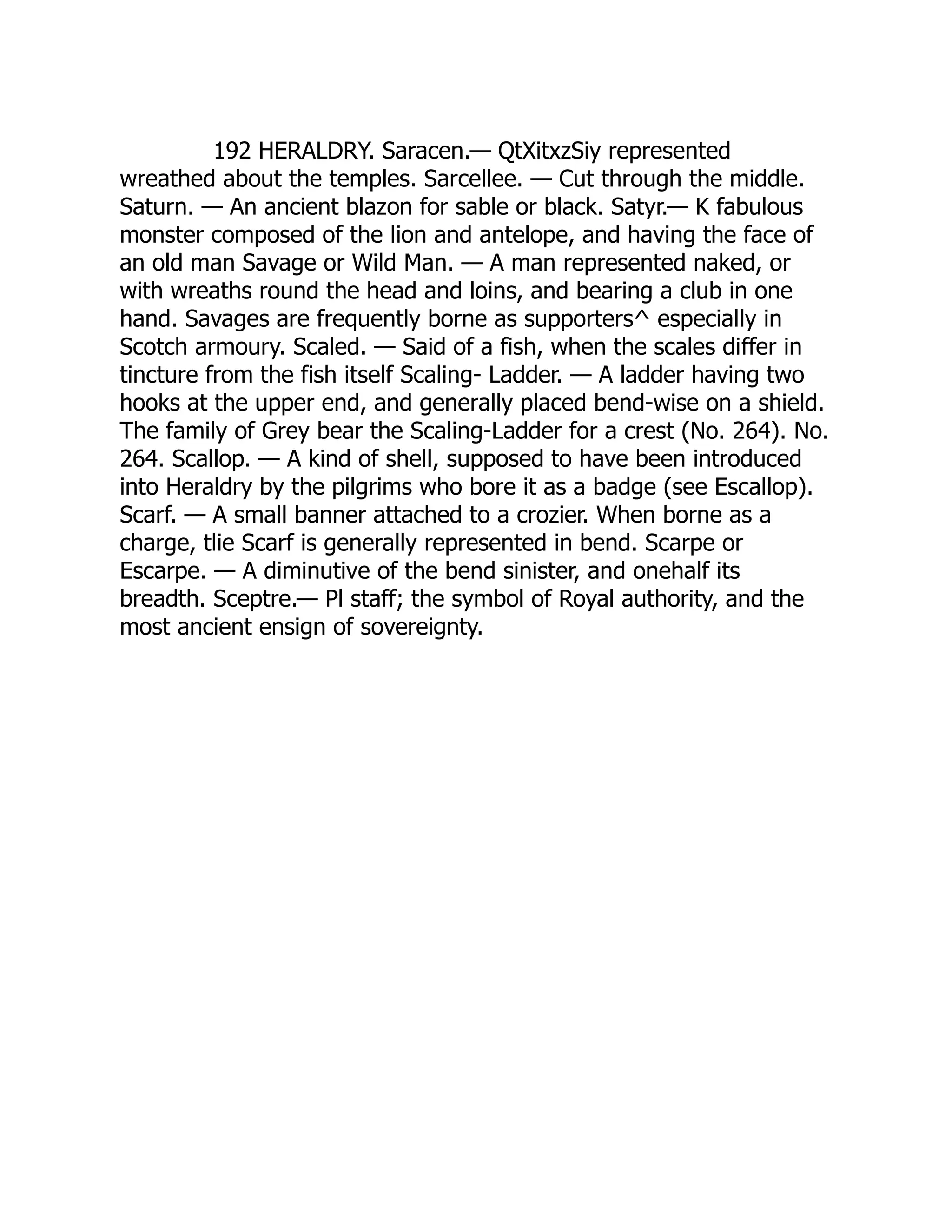 192 HERALDRY. Saracen.— QtXitxzSiy represented
wreathed about the temples. Sarcellee. — Cut through the middle.
Saturn. — An ancient blazon for sable or black. Satyr.— K fabulous
monster composed of the lion and antelope, and having the face of
an old man Savage or Wild Man. — A man represented naked, or
with wreaths round the head and loins, and bearing a club in one
hand. Savages are frequently borne as supporters^ especially in
Scotch armoury. Scaled. — Said of a fish, when the scales differ in
tincture from the fish itself Scaling- Ladder. — A ladder having two
hooks at the upper end, and generally placed bend-wise on a shield.
The family of Grey bear the Scaling-Ladder for a crest (No. 264). No.
264. Scallop. — A kind of shell, supposed to have been introduced
into Heraldry by the pilgrims who bore it as a badge (see Escallop).
Scarf. — A small banner attached to a crozier. When borne as a
charge, tlie Scarf is generally represented in bend. Scarpe or
Escarpe. — A diminutive of the bend sinister, and onehalf its
breadth. Sceptre.— Pl staff; the symbol of Royal authority, and the
most ancient ensign of sovereignty.
 