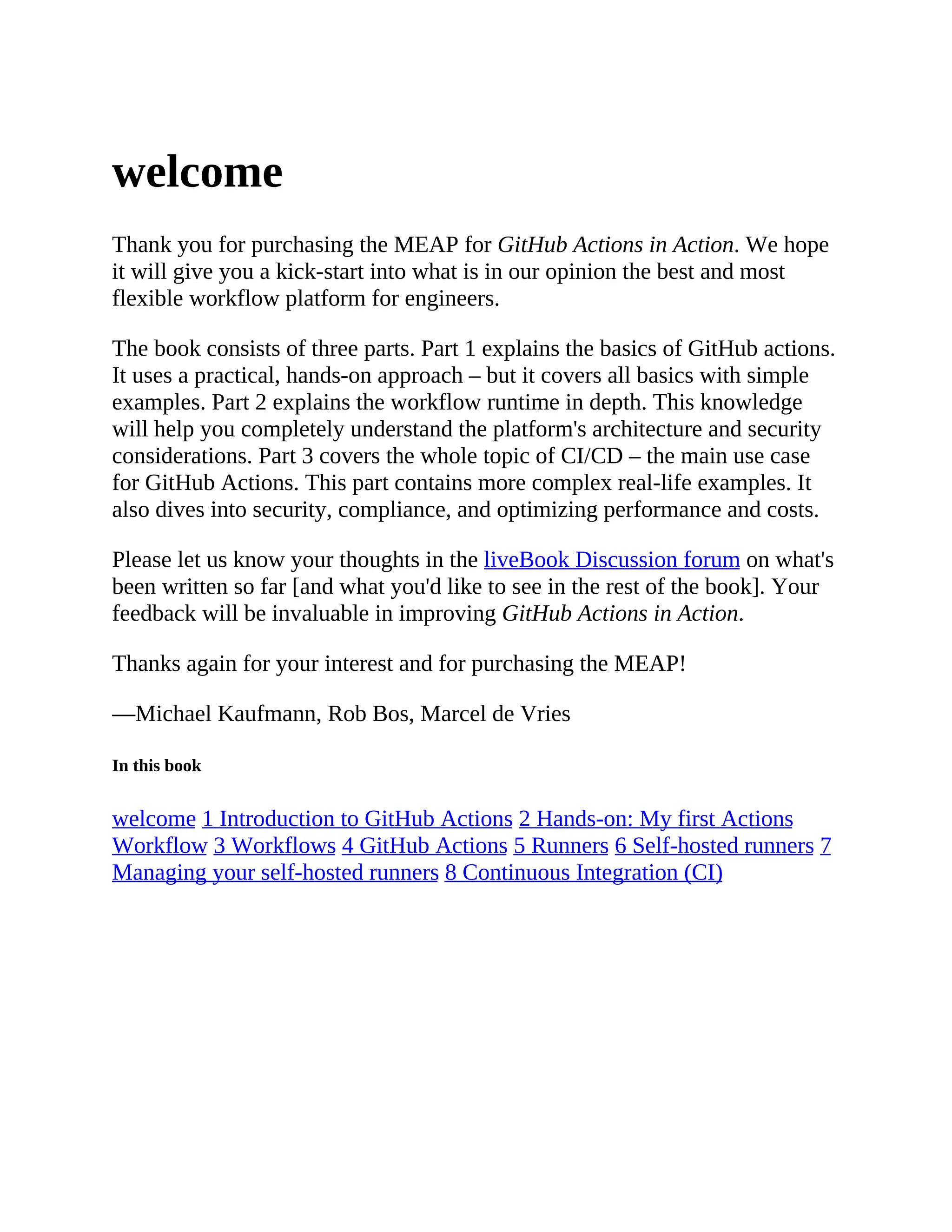 welcome
Thank you for purchasing the MEAP for GitHub Actions in Action. We hope
it will give you a kick-start into what is in our opinion the best and most
flexible workflow platform for engineers.
The book consists of three parts. Part 1 explains the basics of GitHub actions.
It uses a practical, hands-on approach – but it covers all basics with simple
examples. Part 2 explains the workflow runtime in depth. This knowledge
will help you completely understand the platform's architecture and security
considerations. Part 3 covers the whole topic of CI/CD – the main use case
for GitHub Actions. This part contains more complex real-life examples. It
also dives into security, compliance, and optimizing performance and costs.
Please let us know your thoughts in the liveBook Discussion forum on what's
been written so far [and what you'd like to see in the rest of the book]. Your
feedback will be invaluable in improving GitHub Actions in Action.
Thanks again for your interest and for purchasing the MEAP!
—Michael Kaufmann, Rob Bos, Marcel de Vries
In this book
welcome 1 Introduction to GitHub Actions 2 Hands-on: My first Actions
Workflow 3 Workflows 4 GitHub Actions 5 Runners 6 Self-hosted runners 7
Managing your self-hosted runners 8 Continuous Integration (CI)
 