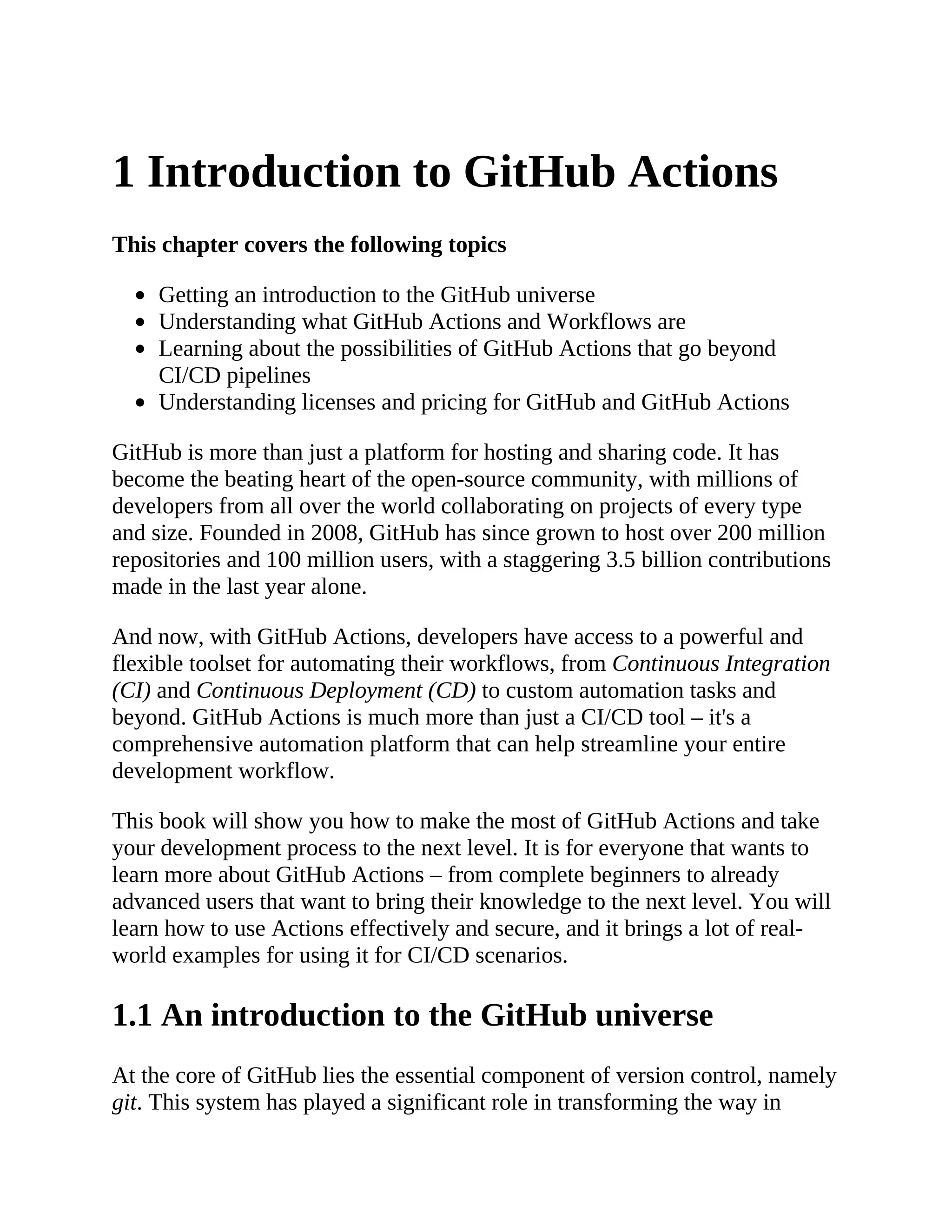 1 Introduction to GitHub Actions
This chapter covers the following topics
Getting an introduction to the GitHub universe
Understanding what GitHub Actions and Workflows are
Learning about the possibilities of GitHub Actions that go beyond
CI/CD pipelines
Understanding licenses and pricing for GitHub and GitHub Actions
GitHub is more than just a platform for hosting and sharing code. It has
become the beating heart of the open-source community, with millions of
developers from all over the world collaborating on projects of every type
and size. Founded in 2008, GitHub has since grown to host over 200 million
repositories and 100 million users, with a staggering 3.5 billion contributions
made in the last year alone.
And now, with GitHub Actions, developers have access to a powerful and
flexible toolset for automating their workflows, from Continuous Integration
(CI) and Continuous Deployment (CD) to custom automation tasks and
beyond. GitHub Actions is much more than just a CI/CD tool – it's a
comprehensive automation platform that can help streamline your entire
development workflow.
This book will show you how to make the most of GitHub Actions and take
your development process to the next level. It is for everyone that wants to
learn more about GitHub Actions – from complete beginners to already
advanced users that want to bring their knowledge to the next level. You will
learn how to use Actions effectively and secure, and it brings a lot of real-
world examples for using it for CI/CD scenarios.
1.1 An introduction to the GitHub universe
At the core of GitHub lies the essential component of version control, namely
git. This system has played a significant role in transforming the way in
 