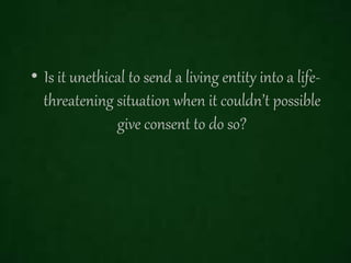 • Is it unethical to send a living entity into a life-
threatening situation when it couldn’t possible
give consent to do so?
 