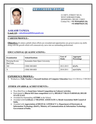 CURRICULUM-VITAE
#1/10073, STREET NO.3J,
WEST GORAKH PARK,
SHAHDARA, DELHI:-110032
Contact No.:-+91 9910160949 (M)
+91 8586070225 (M)
AAKASH TANEJA
E-mail: I.D.:- aakashtaneja0426@gmail.com
CAREER PROFILE:-
Objective:-To attain a plinth where efforts are rewarded and opportunities are given to prove my skills
along with the growth which will consecutively carve into an outstanding professional.
EDUCATIONAL QUALIFICATIONS:-
Examination School/Institute
Year of
Study
Aggregate
Percentage
Pursuing B.com
IInd Year
Karnataka State Open University
XII CBSE BOARD 2012-2013 63.4%
X CBSE BOARD 2010-2011 6.6 CGPA
EXPERIENCE PROFILE:-
1. Worked as a Tally Teacher in Parasoft Institute of Computer Education from 3/11/2014 to 17/09/2015.
OTHER AWARDS & ACHIEVEMENTS:-
 Won IIIrd Prize in Zonal Inter School Competition in Cultural Activities.
 Participated in Bharat KO Jano competition held by BHARAT VIKAS PARISHAD, DELHI
STATE EAST.
 Awarded for Outstanding ATTIRE in the School.
 Awarded with Certificate of TRAINEE ASSOCIATE by Retail Association Skill Council of
India.
 Awarded with Appreciation of DIGITAL LITERACY by Department of Electronics &
Information Technology (DeitY), Ministry of Communications & Information Technology,
Government of India.
 