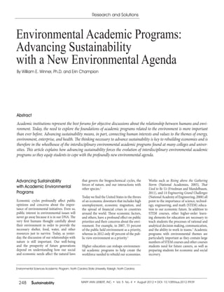248 Sustainability MARY ANN LIEBERT, INC. • Vol. 5 No. 4 • August 2012 • DOI: 10.1089/sus.2012.9939
Abstract
Academic institutions represent the best forums for objective discussions about the relationship between humans and envi-
ronment. Today, the need to explore the foundations of academic programs related to the environment is more important
than ever before. Advancing sustainability means, in part, connecting human interests and values to the themes of energy,
environment, enterprise, and health. The thinking necessary to advance sustainability is key to rebuilding economies and is
therefore in the wheelhouse of the interdisciplinary environmental academic programs found at many colleges and univer-
sities. This article explains how advancing sustainability forces the evolution of interdisciplinary environmental academic
programs so they equip students to cope with the profoundly new environmental agenda.
Research and Solutions
Environmental Academic Programs:
Advancing Sustainability
with a New Environmental Agenda
By William E. Winner, Ph.D. and Erin Champion
Environmental Sciences Academic Program, North Carolina State University, Raleigh, North Carolina.
Advancing Sustainability
with Academic Environmental
Programs
Economic cycles profoundly affect public
opinions and concerns about the impor-
tance of environmental initiatives. Even so,
public interest in environmental issues will
never go away because it is in our DNA. The
very first humans thought carefully about
their environment in order to provide the
necessary shelter, food, water, and other
resources just to survive. Today, as yester-
day, the discussion of our relationships with
nature is still important. Our well-being
and the prosperity of future generations
depend on understanding how our social
and economic needs affect the natural laws
that govern the biogeochemical cycles, the
forces of nature, and our interactions with
other species.1
Today we find the United States in the throes
of an economic downturn that includes high
unemployment, economic stagnation, and
the spread of financial crises in countries
around the world. These economic factors,
and others, have a profound effect on public
priorities and their concerns about the envi-
ronment. For example, in 2007, 55 percent
of the public held environment as a priority,
whereas in 2012 only 40 percent of the pub-
lic view environment as a priority.2
Higher education can reshape environmen-
tal academic programs to help create the
workforce needed to rebuild our economies.
Works such as Rising above the Gathering
Storm (National Academies, 2005), That
Used to Be Us (Friedman and Mandelbaum,
2011), and 14 Engineering Grand Challenges
(National Academy of Engineering, 2008) all
point to the importance of science, technol-
ogy, engineering, and math (STEM) educa-
tion to our economic future. In addition to
STEM courses, other higher-order learn-
ing elements for education are necessary to
teach students the processes of rational and
analytical decision making, communication,
and the ability to work in teams.3
Academic
programs with environmental themes are
particularly important as they contain large
numbers of STEM courses and other courses
students need for future careers, as well as
preparing students for economic and social
recovery.
 
