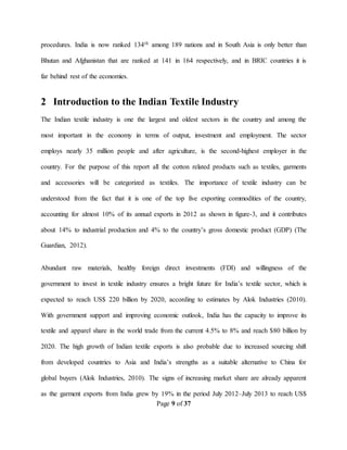 Page 9 of 37
procedures. India is now ranked 134th among 189 nations and in South Asia is only better than
Bhutan and Afghanistan that are ranked at 141 in 164 respectively, and in BRIC countries it is
far behind rest of the economies.
2 Introduction to the Indian Textile Industry
The Indian textile industry is one the largest and oldest sectors in the country and among the
most important in the economy in terms of output, investment and employment. The sector
employs nearly 35 million people and after agriculture, is the second‐highest employer in the
country. For the purpose of this report all the cotton related products such as textiles, garments
and accessories will be categorized as textiles. The importance of textile industry can be
understood from the fact that it is one of the top five exporting commodities of the country,
accounting for almost 10% of its annual exports in 2012 as shown in figure-3, and it contributes
about 14% to industrial production and 4% to the country’s gross domestic product (GDP) (The
Guardian, 2012).
Abundant raw materials, healthy foreign direct investments (FDI) and willingness of the
government to invest in textile industry ensures a bright future for India’s textile sector, which is
expected to reach US$ 220 billion by 2020, according to estimates by Alok Industries (2010).
With government support and improving economic outlook, India has the capacity to improve its
textile and apparel share in the world trade from the current 4.5% to 8% and reach $80 billion by
2020. The high growth of Indian textile exports is also probable due to increased sourcing shift
from developed countries to Asia and India’s strengths as a suitable alternative to China for
global buyers (Alok Industries, 2010). The signs of increasing market share are already apparent
as the garment exports from India grew by 19% in the period July 2012–July 2013 to reach US$
 