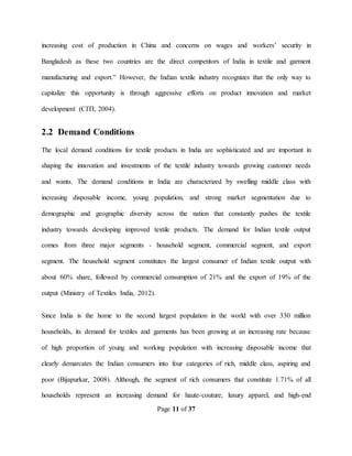 Page 11 of 37
increasing cost of production in China and concerns on wages and workers’ security in
Bangladesh as these two countries are the direct competitors of India in textile and garment
manufacturing and export.” However, the Indian textile industry recognizes that the only way to
capitalize this opportunity is through aggressive efforts on product innovation and market
development (CITI, 2004).
2.2 Demand Conditions
The local demand conditions for textile products in India are sophisticated and are important in
shaping the innovation and investments of the textile industry towards growing customer needs
and wants. The demand conditions in India are characterized by swelling middle class with
increasing disposable income, young population, and strong market segmentation due to
demographic and geographic diversity across the nation that constantly pushes the textile
industry towards developing improved textile products. The demand for Indian textile output
comes from three major segments - household segment, commercial segment, and export
segment. The household segment constitutes the largest consumer of Indian textile output with
about 60% share, followed by commercial consumption of 21% and the export of 19% of the
output (Ministry of Textiles India, 2012).
Since India is the home to the second largest population in the world with over 330 million
households, its demand for textiles and garments has been growing at an increasing rate because
of high proportion of young and working population with increasing disposable income that
clearly demarcates the Indian consumers into four categories of rich, middle class, aspiring and
poor (Bijapurkar, 2008). Although, the segment of rich consumers that constitute 1.71% of all
households represent an increasing demand for haute-couture, luxury apparel, and high-end
 