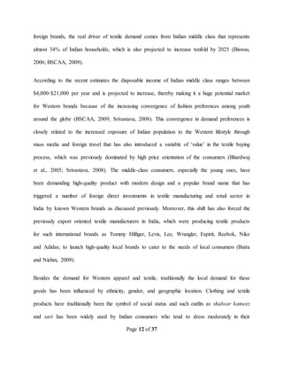 Page 12 of 37
foreign brands, the real driver of textile demand comes from Indian middle class that represents
almost 34% of Indian households, which is also projected to increase tenfold by 2025 (Biswas,
2006; BSCAA, 2009).
According to the recent estimates the disposable income of Indian middle class ranges between
$4,000-$21,000 per year and is projected to increase, thereby making it a huge potential market
for Western brands because of the increasing convergence of fashion preferences among youth
around the globe (BSCAA, 2009; Srivastava, 2008). This convergence in demand preferences is
closely related to the increased exposure of Indian population to the Western lifestyle through
mass media and foreign travel that has also introduced a variable of ‘value’ in the textile buying
process, which was previously dominated by high price orientation of the consumers (Bhardwaj
et al., 2005; Srivastava, 2008). The middle-class consumers, especially the young ones, have
been demanding high-quality product with modern design and a popular brand name that has
triggered a number of foreign direct investments in textile manufacturing and retail sector in
India by known Western brands as discussed previously. Moreover, this shift has also forced the
previously export oriented textile manufacturers in India, which were producing textile products
for such international brands as Tommy Hilfiger, Levis, Lee, Wrangler, Espirit, Reebok, Nike
and Adidas; to launch high-quality local brands to cater to the needs of local consumers (Batra
and Niehm, 2009).
Besides the demand for Western apparel and textile, traditionally the local demand for these
goods has been influenced by ethnicity, gender, and geographic location. Clothing and textile
products have traditionally been the symbol of social status and such outfits as shalwar kameez
and sari has been widely used by Indian consumers who tend to dress moderately in their
 
