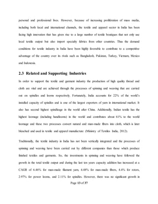 Page 13 of 37
personal and professional lives. However, because of increasing proliferation of mass media,
including both local and international channels, the textile and apparel sector in India has been
facing high innovation that has given rise to a large number of textile boutiques that not only use
local textile output but also import specialty fabrics from other countries. Thus the demand
conditions for textile industry in India have been highly favorable to contribute to a competitive
advantage of the country over its rivals such as Bangladesh, Pakistan, Turkey, Vietnam, Mexico
and Indonesia.
2.3 Related and Supporting Industries
In order to support the textile and garment industry the production of high quality thread and
cloth are vital and are achieved through the processes of spinning and weaving that are carried
out on spindles and looms respectively. Fortunately, India accounts for 22% of the world’s
installed capacity of spindles and is one of the largest exporters of yarn in international market. It
also has second highest spindleage in the world after China. Additionally, Indian textile has the
highest loomage (including handlooms) in the world and contributes about 61% to the world
loomage and these two processes convert natural and man-made fibers into cloth, which is later
bleached and used in textile and apparel manufacture (Ministry of Textiles India, 2012).
Traditionally, the textile industry in India has not been vertically integrated and the processes of
spinning and weaving have been carried out by different companies than those which produce
finished textiles and garments. So, the investments in spinning and weaving have followed the
growth in the total textile output and during the last ten years capacity addition has increased at a
CAGR of 6.46% for man-made filament yarn, 4.48% for man-made fibers, 4.4% for rotors,
2.97% for power looms, and 2.11% for spindles. However, there was no significant growth in
 