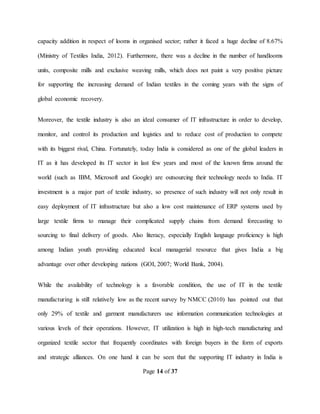 Page 14 of 37
capacity addition in respect of looms in organised sector; rather it faced a huge decline of 8.67%
(Ministry of Textiles India, 2012). Furthermore, there was a decline in the number of handlooms
units, composite mills and exclusive weaving mills, which does not paint a very positive picture
for supporting the increasing demand of Indian textiles in the coming years with the signs of
global economic recovery.
Moreover, the textile industry is also an ideal consumer of IT infrastructure in order to develop,
monitor, and control its production and logistics and to reduce cost of production to compete
with its biggest rival, China. Fortunately, today India is considered as one of the global leaders in
IT as it has developed its IT sector in last few years and most of the known firms around the
world (such as IBM, Microsoft and Google) are outsourcing their technology needs to India. IT
investment is a major part of textile industry, so presence of such industry will not only result in
easy deployment of IT infrastructure but also a low cost maintenance of ERP systems used by
large textile firms to manage their complicated supply chains from demand forecasting to
sourcing to final delivery of goods. Also literacy, especially English language proficiency is high
among Indian youth providing educated local managerial resource that gives India a big
advantage over other developing nations (GOI, 2007; World Bank, 2004).
While the availability of technology is a favorable condition, the use of IT in the textile
manufacturing is still relatively low as the recent survey by NMCC (2010) has pointed out that
only 29% of textile and garment manufacturers use information communication technologies at
various levels of their operations. However, IT utilization is high in high-tech manufacturing and
organized textile sector that frequently coordinates with foreign buyers in the form of exports
and strategic alliances. On one hand it can be seen that the supporting IT industry in India is
 