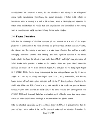 Page 15 of 37
well-developed and advanced in nature, but the utilization of this industry is not widespread
among textile manufacturing. Nonetheless, the greater integration of Indian textile industry in
international trade is resulting in a shift in this scenario, which is encouraging and important for
Indian textile manufacturers to reduce their cost of production and coordination in the coming
years in order to remain viable suppliers to large foreign textile retailers.
2.4 Factor Conditions
India has the advantage of abundant resources of raw materials as it is one of the largest
producers of cotton yarn in the world and there are good resources of fibers such as polyester,
silk, viscose, etc. The country is also home to a wide range of cotton fiber and has a rapidly
developing man-made synthetic fiber industry. The most significant evolution in the Indian
textile industry has been the advent of man-made fibers (MMF) and India’s innovative range of
MMF textiles finds presence in almost all the countries across the globe. MMF production
recorded an increase of 7% in the month of August 2013 and grew by 4% during April–August
2013 (AEPC, 2013). Due to strong cotton output, the total cloth production grew by 6% during
August 2013 and by 3% during April–August 2013 (AEPC, 2013). Furthermore, India has the
largest amount of land under cotton cultivation and it is the 3rd largest producer of cotton in the
world after China and U.S. Cotton is a key raw material in the textile and garment industry
besides polyester and it accounts for nearly 30% of the fabric cost and 13% of the garment cost
(NMCC, 2010) and fortunately India has an abundant supply of locally grown long staple cotton,
which is a source of cost-based advantage in the home textile and apparel sectors.
India has abundant high-quality and low cost labor force with 50% of its population less than 25
years of age, which makes it the world’s youngest nation and an attractive destination for
 