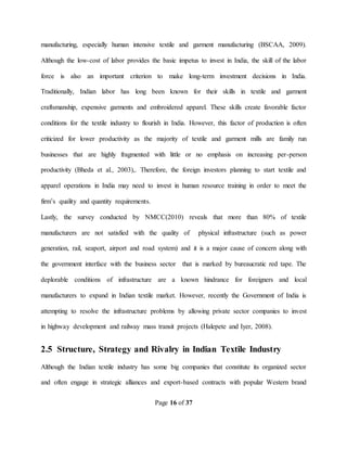 Page 16 of 37
manufacturing, especially human intensive textile and garment manufacturing (BSCAA, 2009).
Although the low-cost of labor provides the basic impetus to invest in India, the skill of the labor
force is also an important criterion to make long-term investment decisions in India.
Traditionally, Indian labor has long been known for their skills in textile and garment
craftsmanship, expensive garments and embroidered apparel. These skills create favorable factor
conditions for the textile industry to flourish in India. However, this factor of production is often
criticized for lower productivity as the majority of textile and garment mills are family run
businesses that are highly fragmented with little or no emphasis on increasing per-person
productivity (Bheda et al., 2003),. Therefore, the foreign investors planning to start textile and
apparel operations in India may need to invest in human resource training in order to meet the
firm’s quality and quantity requirements.
Lastly, the survey conducted by NMCC(2010) reveals that more than 80% of textile
manufacturers are not satisfied with the quality of physical infrastructure (such as power
generation, rail, seaport, airport and road system) and it is a major cause of concern along with
the government interface with the business sector that is marked by bureaucratic red tape. The
deplorable conditions of infrastructure are a known hindrance for foreigners and local
manufacturers to expand in Indian textile market. However, recently the Government of India is
attempting to resolve the infrastructure problems by allowing private sector companies to invest
in highway development and railway mass transit projects (Halepete and Iyer, 2008).
2.5 Structure, Strategy and Rivalry in Indian Textile Industry
Although the Indian textile industry has some big companies that constitute its organized sector
and often engage in strategic alliances and export-based contracts with popular Western brand
 