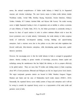 Page 17 of 37
names, the national competitiveness of Indian textile industry is limited by its fragmented
structure and obsolete technology. The most known names in Indian textile industry include
Wardhman textiles, Arvind Mills, Bombay Dyeing, Raymonds, Grasim Industries, Reliance
Textiles, Fabindia, JCT Limited, Lakshmi Mills, and Mysore Silk Factory. The textile weaving
sector is highly fragmented leading to lack of organization and an inability to achieve economies
of scale (Ministry of Textiles India, 2012). So, the Indian government is consistently striving to
increase its share of export markets in order to achieve minimum efficient scale to incur the
lowest production costs in textile industry. Unfortunately, the textile industry in India comprises
mostly of small-scale, non-integrated spinning, weaving, finishing, and apparel-making
enterprises. Such a structure arose due to the policies on tax, labor and other regulations that
favored small-scale, labor-intensive enterprises, while discriminating against large-scale, capital-
intensive operations.
However, the encouraging news is that the textile industry in India is arranged in geographical
clusters, thereby resulting in greater transfer of knowledge, processes, human capital and
technology among the manufacturers that has helped this industry so far to compete effectively
in the global market. There are more than 70 textiles and clothing clusters in India comprising
about 80% of total production. Bhiwandi and Malegaon are the two largest power loom clusters.
The major readymade garments clusters are located in Delhi, Mumbai, Gurgaon, Nagpur,
Madurai and Salem and the state of Maharashtra has10 textile clusters (NMCC, 2010).
Structurally, the organized factory sector mainly consists of large-scale enterprises and it will not
be wrong to consider the organized factory sector as a representative of the entire textile and
garments sector in India.
 