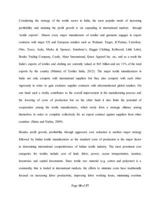 Page 18 of 37
Considering the strategy of the textile sector in India, the most popular mode of increasing
profitability and attaining the profit growth is via expanding in international markets through
‘textile exports’. Almost every major manufacturer of textiles and garments engages in export
contracts with major US and European retailers such as Walmart, Target, JCPenney, Carrefour,
Otto, Tesco, Asda, Marks & Spencer, Sainsbury’s, Haggar Clothing, Kellwood, Little Label,
Boules Trading Company, Castle, Alster International, Quest Apparel Inc. etc. and as a result the
India's exports of textiles and clothing are currently valued at $65 billion and are 11% of the total
exports by the country (Ministry of Textiles India, 2012). The major textile manufacturers in
India not only compete with international suppliers but they also compete with each other
vigorously in order to gain exclusive supplier contracts with aforementioned global retailers. On
one hand such a rivalry contributes to the overall improvement in the manufacturing process and
the lowering of costs of production but on the other hand it also limits the potential of
cooperation among the textile manufacturers, which rarely form a strategic alliance among
themselves in order to complete collectively for an export contract against suppliers from other
countries (Batra and Niehm, 2009).
Besides profit growth, profitability through aggressive cost reduction is another major strategy
followed by Indian textile manufacturers as the standard costs of production is the major factor
in determining international competitiveness of Indian textile industry. The most prominent cost
categories for textiles include cost of land, labor, power, ocean transportation, taxation,
inventories and capital investments. Since textile raw material (e.g. cotton and polyester) is a
commodity that is traded in international markets, the efforts to minimize costs have traditionally
focused on increasing labor productivity, improving labor working hours, minimizing overtime
 