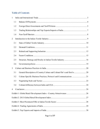Page 1 of 37
Table of Contents
1 India and International Trade................................................................................................... 3
1.1 Balance Of Payments ....................................................................................................... 4
1.2 Foreign Direct Investments and Tariff Policies ............................................................... 5
1.3 Trading Relationships and Top Exports/Imports of India................................................ 7
1.4 Non-Tariff Barriers .......................................................................................................... 8
2 Introduction to the Indian Textile Industry.............................................................................. 9
2.1 State of Global Textile Industry..................................................................................... 10
2.2 Demand Conditions........................................................................................................ 11
2.3 Related and Supporting Industries ................................................................................. 13
2.4 Factor Conditions ........................................................................................................... 15
2.5 Structure, Strategy and Rivalry in Indian Textile Industry ............................................ 16
2.6 Government policies ...................................................................................................... 19
3 Culture and Business Practices in India................................................................................. 20
3.1 General Description of Country Culture and Cultural Do’s and Don’ts........................ 20
3.2 Culture Specific Business Practices, Protocol and Communications ............................ 21
3.3 Negotiating Style and Tactics ........................................................................................ 23
3.4 Cultural difference between India and USA .................................................................. 24
4 Conclusion............................................................................................................................. 24
Exhibit 1: Global Retail Development Index - Country Attractiveness ....................................... 26
Exhibit 2: 2013 Global Retail Development Index....................................................................... 27
Exhibit 3: Most Prominent FDIs in Indian Textile Sector............................................................ 28
Exhibit 4: Trading Agreements of India ....................................................................................... 29
Exhibit 5: Top Exports and Imports of India ................................................................................ 30
 