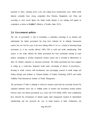 Page 19 of 37
payments to labor, reducing power costs and cutting down transportation costs. Indian textile
industry constantly faces strong competition from Pakistan, Bangladesh, and China and
according to most recent figures the Indian textile industry is not ranking well against its
competition as shown in Exhibit-7 (Ministry of Textiles India, 2012).
2.6 Government policies
The role of government is vital in developing a competitive advantage in an industry and
unfortunately the Indian government has long been criticized for its lethargic bureaucratic
system, but over last five years it has been making efforts to act as a catalyst in attracting foreign
investments as it has recently allowed 100% FDI in retail and textile manufacturing. With
respect to the textile industry the Indian government has been consistently relaxing its trade
policies, attempting to develop transparent taxation system and is investing in infrastructure to
allow for industry expansion as discussed previously. The Indian government has been engaged
in setting up a world-class integrated textile parks, developing of clusters of powerlooms ,
investing in textile workers skill development, and encouraging research in textile design and
fashion through such institutes as National Institute of Fashion Technology (NIFT) and Sardar
Vallabhai Patel International Institute of Textile Management.
The government of India is planning to reform its taxation system that has previously favored the
organized industrial sector due to multiple points of taxation and inconsistent taxation policies
between states and federal government (e.g. octroi and VAT) (Dimri, 2009). Such complications
have deterred the development of optimal supply chain management required by industrialized
manufacturing and has increased the cost of doing business in India. Furthermore, the
 