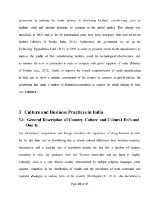 Page 20 of 37
government is assisting the textile industry in developing localized manufacturing parts to
facilitate small and medium industries to compete in the global market. This scheme was
introduced in 2005 and so far 40 industrialized parts have been developed with state-of-the-art
facilities (Ministry of Textiles India, 2012). Furthermore, the government has set up the
Technology Upgradation Fund (TUF) in 1999 in order to promote Indian textile manufacturers to
improve the quality of their manufacturing facilities, avoid the technological obsolescence, and
to minimize the cost of production in order to compete with global suppliers of textile (Ministry
of Textiles India, 2012). Lastly, to improve the overall competitiveness of textile manufacturing
in India and to show a genuine commitment of the country to compete in global markets the
government has setup a number of institutions/committees to support the textile industry in India
(see Exhibit-8).
3 Culture and Business Practices in India
3.1 General Description of Country Culture and Cultural Do’s and
Don’ts
For international corporations and foreign executives the experience of doing business in India
for the first time can be bewildering due to drastic cultural differences from Western countries,
bureaucracy and a dizzying size of population despite the fact that a number of business
executives in India are graduates from top Western universities and are fluent in English.
Culturally, India is a very diverse country characterized by multiple religions, languages, caste
systems, disparities in the distribution of wealth and the prevalence of both communist and
capitalist ideologies in various parts of the country (Worldguide.EU, 2014). An interaction in
 
