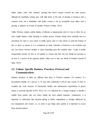 Page 21 of 37
Indian culture starts with ‘namaste’ greeting that shows respect towards the other person,
although the handshake among men, with right hand, at the time of meeting or leaving is also a
common norm, but a handshake with Indian women is not an acceptable norm unless such a
greeting is initiated by woman (Consulate General of India, 2014).
Unlike Western cultures, public display of affection is inappropriate and it is wise to allow for an
arm’s length distance while speaking to another person. Women should dress modestly and it is
uncommon for men to wear shorts in public spaces and it is also unwise to point the bottom of
feet or shoes at anyone as it is considered an insult. Selection of footwear is not restricted and
one can choose between sandals or shoes depending upon the complete attire. Lastly, in public
transportation people are free to sit together as women and men, but one should not presume to
sit next to a person of the opposite gender, unless you or they are elderly (Consulate General of
India, 2014).
3.2 Culture Specific Business Practices, Protocol and
Communications
Business practices in India are different than those in Western countries. For instance, if a
documented timeline of a process is 10 days then realistically it will not take exactly 10 days to
complete the work because of bureaucratic hurdles and unannounced expectations of grease
money or personal playoffs (CNN, 2012). So, it is important for a foreign company to identify a
reliable local partner that can better handle the local cultural dynamics. Furthermore, it is
important to understand that decision-making in Indian organizations is strongly influenced by
top management and owners, so, in order to get things done quickly it is important to access
these decision-makers.
 