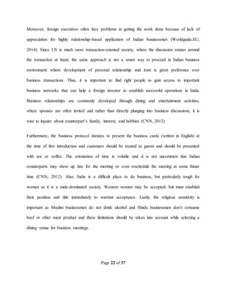 Page 22 of 37
Moreover, foreign executives often face problems in getting the work done because of lack of
appreciation for highly relationship-based application of Indian businessmen (Worldguide.EU,
2014). Since US is much more transaction-oriented society, where the discussion rotates around
the transaction at hand, the same approach is not a smart way to proceed in Indian business
environment where development of personal relationship and trust is given preference over
business transactions. Thus, it is important to find right people to gain access to important
business networks that can help a foreign investor to establish successful operations in India.
Business relationships are commonly developed through dining and entertainment activities,
where spouses are often invited and rather than directly plunging into business discussions, it is
wise to inquire about counterpart’s family, interest, and hobbies (CNN, 2012).
Furthermore, the business protocol dictates to present the business cards (written in English) at
the time of first introduction and customers should be treated as guests and should be presented
with tea or coffee. The orientation of time is volatile and it is not uncommon that Indian
counterparts may show up late for the meeting or even reschedule the meeting at some future
time (CNN, 2012). Also, India is a difficult place to do business, but particularly tough for
women as it is a male-dominated society. Western women may be accepted, but must establish
their position and title immediately to warrant acceptance. Lastly, the religious sensitivity is
important as Muslim businessmen do not drink alcohol and Hindu businessmen don’t consume
beef or other meat product and these limitations should be taken into account while selecting a
dining venue for business meetings.
 