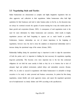 Page 23 of 37
3.3 Negotiating Style and Tactics
Indian businessmen are characterized as complex and highly imaginative negotiators that are
often aggressive and collectivist in their negotiations. Indian businessmen often hold high
aspirations for their businesses and tend to make business plans on the fly, so, the discussion may
not always be restricted towards the agenda of current meeting but it may also include plans for
future growth and cooperation (Kumar, 2005). A consequence of such negotiations tactic is the
need for more information by Indian businessmen and customers, which results in lengthy
negotiations process and hard bargaining to squeeze out as much benefit as possible.
Furthermore, business relationships are not of utmost importance in the beginning of
negotiations, however once the deal is done the emphasis on interpersonal relationships tend to
increase during the operational stage of the venture (Kumar, 2005).
Relationship building during the operational stage is important in order to align the expectations
of both the parties and it is important in building the trust necessary for negotiations regarding
long-term partnership. This becomes even more important due to the fact that contractual
obligations do not hold the same sanctity in India as they do so in America due to lack of
adequate legal and political environment, judicial delays and nationalistic concerns (Kumar,
2005). So, in order to succeed in negotiations with Indian businessmen it is advisable to foreign
executives to be ready to make personal and business concessions, be patient but firm during
negotiations, remain flexible and avoid aggressive stance, and expect the negotiated agreement
not to be implemented in a timely fashion and 100% according to the specifications.
 