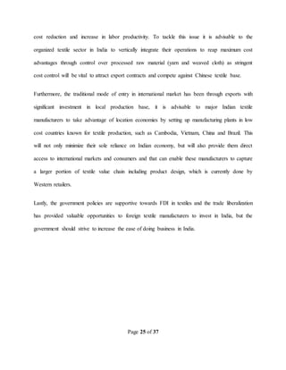 Page 25 of 37
cost reduction and increase in labor productivity. To tackle this issue it is advisable to the
organized textile sector in India to vertically integrate their operations to reap maximum cost
advantages through control over processed raw material (yarn and weaved cloth) as stringent
cost control will be vital to attract export contracts and compete against Chinese textile base.
Furthermore, the traditional mode of entry in international market has been through exports with
significant investment in local production base, it is advisable to major Indian textile
manufacturers to take advantage of location economies by setting up manufacturing plants in low
cost countries known for textile production, such as Cambodia, Vietnam, China and Brazil. This
will not only minimize their sole reliance on Indian economy, but will also provide them direct
access to international markets and consumers and that can enable these manufacturers to capture
a larger portion of textile value chain including product design, which is currently done by
Western retailers.
Lastly, the government policies are supportive towards FDI in textiles and the trade liberalization
has provided valuable opportunities to foreign textile manufacturers to invest in India, but the
government should strive to increase the ease of doing business in India.
 