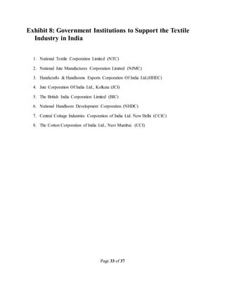 Page 33 of 37
Exhibit 8: Government Institutions to Support the Textile
Industry in India
1. National Textile Corporation Limited (NTC)
2. National Jute Manufactures Corporation Limited (NJMC)
3. Handicrafts & Handlooms Exports Corporation Of India Ltd.(HHEC)
4. Jute Corporation Of India Ltd., Kolkata (JCI)
5. The British India Corporation Limited (BIC)
6. National Handloom Development Corporation (NHDC)
7. Central Cottage Industries Corporation of India Ltd. New Delhi (CCIC)
8. The Cotton Corporation of India Ltd., Navi Mumbai. (CCI)
 