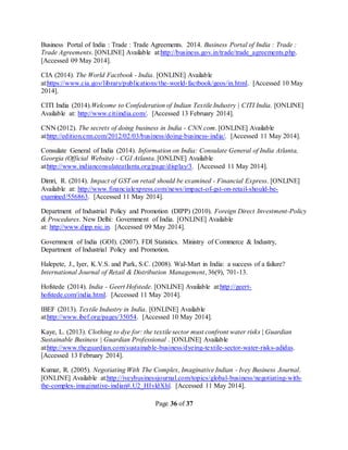 Page 36 of 37
Business Portal of India : Trade : Trade Agreements. 2014. Business Portal of India : Trade :
Trade Agreements. [ONLINE] Available at:http://business.gov.in/trade/trade_agreements.php.
[Accessed 09 May 2014].
CIA (2014). The World Factbook - India. [ONLINE] Available
at:https://www.cia.gov/library/publications/the-world-factbook/geos/in.html. [Accessed 10 May
2014].
CITI India (2014).Welcome to Confederation of Indian Textile Industry | CITI India. [ONLINE]
Available at: http://www.citiindia.com/. [Accessed 13 February 2014].
CNN (2012). The secrets of doing business in India - CNN.com. [ONLINE] Available
at:http://edition.cnn.com/2012/02/03/business/doing-business-india/. [Accessed 11 May 2014].
Consulate General of India (2014). Information on India: Consulate General of India Atlanta,
Georgia (Official Website) - CGI Atlanta. [ONLINE] Available
at:http://www.indianconsulateatlanta.org/page/display/3. [Accessed 11 May 2014].
Dimri, R. (2014). Impact of GST on retail should be examined - Financial Express. [ONLINE]
Available at: http://www.financialexpress.com/news/impact-of-gst-on-retail-should-be-
examined/556863. [Accessed 11 May 2014].
Department of Industrial Policy and Promotion (DIPP) (2010). Foreign Direct Investment-Policy
& Procedures. New Delhi: Government of India. [ONLINE] Available
at: http://www.dipp.nic.in. [Accessed 09 May 2014].
Government of India (GOI). (2007). FDI Statistics. Ministry of Commerce & Industry,
Department of Industrial Policy and Promotion.
Halepete, J., Iyer, K.V.S. and Park, S.C. (2008). Wal-Mart in India: a success of a failure?
International Journal of Retail & Distribution Management, 36(9), 701-13.
Hofstede (2014). India - Geert Hofstede. [ONLINE] Available at:http://geert-
hofstede.com/india.html. [Accessed 11 May 2014].
IBEF (2013). Textile Industry in India. [ONLINE] Available
at:http://www.ibef.org/pages/35054. [Accessed 10 May 2014].
Kaye, L. (2013). Clothing to dye for: the textile sector must confront water risks | Guardian
Sustainable Business | Guardian Professional . [ONLINE] Available
at:http://www.theguardian.com/sustainable-business/dyeing-textile-sector-water-risks-adidas.
[Accessed 13 February 2014].
Kumar, R. (2005). Negotiating With The Complex, Imaginative Indian - Ivey Business Journal.
[ONLINE] Available at:http://iveybusinessjournal.com/topics/global-business/negotiating-with-
the-complex-imaginative-indian#.U2_HIvldXhl. [Accessed 11 May 2014].
 