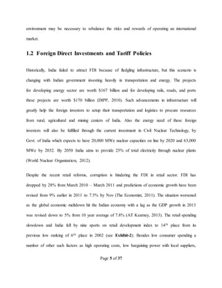 Page 5 of 37
environment may be necessary to rebalance the risks and rewards of operating an international
market.
1.2 Foreign Direct Investments and Tariff Policies
Historically, India failed to attract FDI because of fledgling infrastructure, but this scenario is
changing with Indian government investing heavily in transportation and energy. The projects
for developing energy sector are worth $167 billion and for developing rails, roads, and ports
these projects are worth $170 billion (DIPP, 2010). Such advancements in infrastructure will
greatly help the foreign investors to setup their transportation and logistics to procure resources
from rural, agricultural and mining centers of India. Also the energy need of these foreign
investors will also be fulfilled through the current investment in Civil Nuclear Technology, by
Govt. of India which expects to have 20,000 MWe nuclear capacities on line by 2020 and 63,000
MWe by 2032. By 2050 India aims to provide 25% of total electricity through nuclear plants
(World Nuclear Organization, 2012).
Despite the recent retail reforms, corruption is hindering the FDI in retail sector. FDI has
dropped by 28% from March 2010 – March 2011 and predictions of economic growth have been
revised from 9% earlier in 2011 to 7.5% by Nov (The Economist, 2011). The situation worsened
as the global economic meltdown hit the Indian economy with a lag as the GDP growth in 2013
was revised down to 5% from 10 year average of 7.8% (AT Kearney, 2013). The retail spending
slowdown and India fell by nine sports on retail development index to 14th place from its
previous low ranking of 6th place in 2002 (see Exhibit-2). Besides low consumer spending a
number of other such factors as high operating costs, low bargaining power with local suppliers,
 