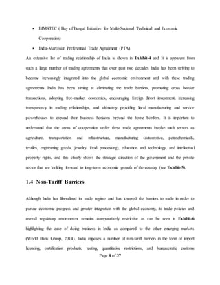 Page 8 of 37
 BIMSTEC ( Bay of Bengal Initiative for Multi-Sectoral Technical and Economic
Cooperation)
 India-Mercosur Preferential Trade Agreement (PTA)
An extensive list of trading relationship of India is shown in Exhibit-4 and It is apparent from
such a large number of trading agreements that over past two decades India has been striving to
become increasingly integrated into the global economic environment and with these trading
agreements India has been aiming at eliminating the trade barriers, promoting cross border
transactions, adopting free-market economics, encouraging foreign direct investment, increasing
transparency in trading relationships, and ultimately providing local manufacturing and service
powerhouses to expand their business horizons beyond the home borders. It is important to
understand that the areas of cooperation under these trade agreements involve such sectors as
agriculture, transportation and infrastructure, manufacturing (automotive, petrochemicals,
textiles, engineering goods, jewelry, food processing), education and technology, and intellectual
property rights, and this clearly shows the strategic direction of the government and the private
sector that are looking forward to long-term economic growth of the country (see Exhibit-5).
1.4 Non-Tariff Barriers
Although India has liberalized its trade regime and has lowered the barriers to trade in order to
pursue economic progress and greater integration with the global economy, its trade policies and
overall regulatory environment remains comparatively restrictive as can be seen in Exhibit-6
highlighting the ease of doing business in India as compared to the other emerging markets
(World Bank Group, 2014). India imposes a number of non-tariff barriers in the form of import
licensing, certification products, testing, quantitative restrictions, and bureaucratic customs
 