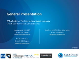 General Presentation
AMIA Systems, The lean factory layout company
Spin-off from the Université Libre de Bruxelles
22/10/2015
Abdelkrim BOUJRAF, Sales & Marketing
M: +32 497 480 970
abo@amia-systems.com
Emmanuelle VIN, CEO
M: +32 479 727 905
evin@amia-systems.com
Drootbeekstraat 13
Brussels 1020, Belgium
www.amia-systems.com
 