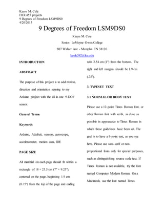 Karyn M. Cole
ITEC455 projects
9 Degrees of Freedom LSM9DS0
4/20/2015
9 Degrees of Freedom LSM9DS0
Karyn M. Cole
Senior, LeMoyne Owen College
807 Walker Ave - Memphis TN 38126
kcole392@loc.edu
INTRODUCTION
ABSTRACT
The purpose of this project is to add motion,
direction and orientation sensing to my
Arduino project with the all-in-one 9-DOF
sensor.
General Terms
Keywords
Arduino, Adafruit, sensors, gyroscope,
accelerometer, motion data, IDE
PAGE SIZE
All material on each page should fit within a
rectangle of 18 × 23.5 cm (7" × 9.25"),
centered on the page, beginning 1.9 cm
(0.75") from the top of the page and ending
with 2.54 cm (1") from the bottom. The
right and left margins should be 1.9 cm
(.75").
3. TYPESET TEXT
3.1 NORMAL OR BODY TEXT
Please use a 12-point Times Roman font, or
other Roman font with serifs, as close as
possible in appearance to Times Roman in
which these guidelines have been set. The
goal is to have a 9-point text, as you see
here. Please use sans-serif or non-
proportional fonts only for special purposes,
such as distinguishing source code text. If
Times Roman is not available, try the font
named Computer Modern Roman. On a
Macintosh, use the font named Times.
 