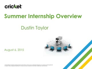 Summer Internship Overview
August 6, 2015
Cricket Wireless Proprietary (Sensitive Personal Information). Only for use by authorized individuals in accordance with requirements
for specific data categories predefined in Company security standards for Information Classification and Protection.
Dustin Taylor
 