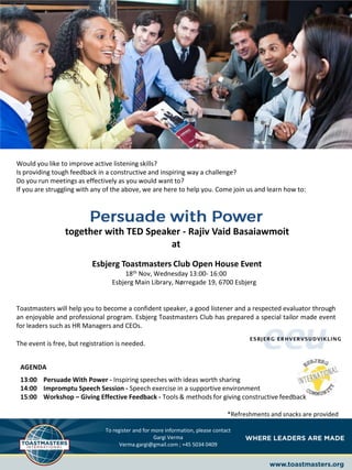 Would you like to improve active listening skills?
Is providing tough feedback in a constructive and inspiring way a challenge?
Do you run meetings as effectively as you would want to?
If you are struggling with any of the above, we are here to help you. Come join us and learn how to:
together with TED Speaker - Rajiv Vaid Basaiawmoit
at
Esbjerg Toastmasters Club Open House Event
18th Nov, Wednesday 13:00- 16:00
Esbjerg Main Library, Nørregade 19, 6700 Esbjerg
Toastmasters will help you to become a confident speaker, a good listener and a respected evaluator through
an enjoyable and professional program. Esbjerg Toastmasters Club has prepared a special tailor made event
for leaders such as HR Managers and CEOs.
The event is free, but registration is needed.
AGENDA
13:00 Persuade With Power - Inspiring speeches with ideas worth sharing
14:00 Impromptu Speech Session - Speech exercise in a supportive environment
15:00 Workshop – Giving Effective Feedback - Tools & methods for giving constructive feedback
*Refreshments and snacks are provided
To register and for more information, please contact
Gargi Verma
Verma.gargi@gmail.com ; +45 5034 0409
 