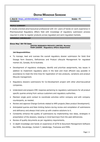 DEEPAK MANOHAR SAINDANE
E -Mail ID: deepu_saindane@yahoo.com Mobile: +91-
9920988509
PROFILE SUMMARY:
A results-oriented pharmaceutical professional with 10+ years of hands-on work experience in
Pharmaceutical Regulatory Affairs field with knowledge of regulatory submission process
required in order to register products across regulated and semi-regulated markets.
EXPERIENCE CHRONOLOGY
Since May’ 09-Till Date
APOTEX RESEARCH PRIVATE LIMITED, Mumbai
TEAM LEADER - Regulatory Affairs Department
Job Responsibilities:
• To manage, lead and oversee the overall regulatory dossier submission for Solid Oral
Dosage form Dossiers, Deficiencies and Product Lifecycle Management for regulated
market US, Canada, EU & Australia.
• Development of regulatory strategies, identify and prioritize assignments, key issues in
addition to implement regulatory plans in the best and most efficient way possible in
accordance to meet the time lines for registration of new products, variations and product
lifecycle management.
• Regulatory dossiers submissions for Co-Development project with other pharmacucatical
companies.
• Understand and prepare CMC response pertaining to regulatory submissions for all product
specific queries arising from various customers and regulatory authorities.
• Maintain single point contact to coordinate activities within company and with company
counterparts, as needed.
• Review and approve Change Controls related to NPD projects [New product Development].
• Anticipated queries and Rate limiting factors during review and compilation of submissions
and deficiency and always tried come up with creative solutions to it.
• Constantly enhance the quality of submissions by implementing new ideas, strategies in
presentation of the dossiers, keeping in mind learning’s from the past deficiencies.
• Review of quality documents as per regulatory requirements.
• In depth knowledge and hands on experience of eCTD & Document Management Software
like RIMS, Docubridge, Content 7, labelbridge, Trackwise and PIMS.
Page | 1
 