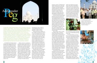 76
WE ARRIVED IN Mumbai (formerly
Bombay) after midnight, and the ride to
our hotel took us through the streets of
the city, alive with people who call the
sidewalks their home. Thousands of tiny
businesses line the streets. Our group
was amazed to learn that more than half
of India’s population is under the age of
30, and that education is valued only less
than food, and higher than either shelter
or clothing. However, it is also true that
demand for higher education in India far
exceeds its availability, and admission to
college and university hinges on each
student’s performance on a national
entrance exam.
devouring news in print. Contrary to
current publishing trends in the U.S.,
newspaper circulation in India is
projected to continue to increase.
At the end of the day in Mumbai, we
flew to Delhi with instructions to meet at
5:15 the next morning to travel by train
to Agra. In our travels from one meeting
to the next, and from south to north, we
experienced all the variety that is India,
from the splendor, beauty, and opulence
of the Taj Mahal that no words or
pictures can approximate, to the abject
poverty of people living along the
roadside and railways with little shelter
and fewer possessions. Predictably, the
traffic is terrible; imagine eight cars and
three motorbikes jockeying for position
as they enter a four-lane highway round-
about. Cows enjoy the right of way on
country roads and city highways.
During the Delhi visit, our delegation
was hosted by Foreign Secretary Shiv
Shanker Menon, at a luncheon meeting
at Hyderabad House. We found ourselves
answering questions from students and
faculty at a town hall-style meeting at
the University of Delhi. (Two days later,
this event was broadcast on NDTV
prime time television to 60 million
viewers.) We spoke to former and
prospective scholars at Fulbright House
and the American Center, and at India
Institute of Technology participated in
roundtable discussions with higher
education officials from northern India.
We lunched with members of the
Federation of Indian Chambers of
Commerce and Industry, and were
dinner guests of Ambassador and Mrs.
David Mulford at Roosevelt House.
Our hosts from the American embassy
and some of our fellow travelers from
the State Department joined us for a
short shopping expedition to Dali Haat,
which presented an array of vendors and
their crafts from all over India. It was a
different kind of cultural immersion—
browsing and bargaining. While some
enjoyed a mehndi session (the art of
applying orange-ochre henna tattoos
to the hands and body in a variety of
intricate patterns is a traditional “good
luck” ritual for Indian brides), my
purchases were limited to hand-woven
cloth and beautiful drawings by women
in distant villages.
On my last day in India, I traveled
with Indraani Singh, a remarkable
woman who pilots Airbus jets and is
the shaping spirit of a school that serves
children who have little but hope. We
were connected by Jody Wadhwa, one
of Oakton’s long-serving trustees, who
does much to support this little school
that is changing the world one child at
a time. Captain Singh introduced me to
her colleagues and the school’s students,
who welcomed me with flowers and
their own drawings. We visited the
school’s brand new building, large and
modern, and attended a workshop where
women learned the crafts of sewing and
working with paper, thanks to Indraani’s
advocacy and persistence.
In the afternoon, before the delega-
tion gathered to head for the airport,
I had lunch with Jody Wadhwa’s nephew
and his family in their home. After
lunch, we traveled together to the
Gandhi memorial. We took off our shoes
and made our way in the heat of the
day to the holy ground where burns
an eternal flame in honor of the great
pacifist who changed not only India,
but the whole world. I had thought of
Gandhi so many times during my days
in his country. I saw his spirit alive and
contagious in Indraani’s work and in the
words of President A.P.J. Abdul Kalam,
who sat with us in his parlor and walked
us through his garden. President Kalam,
trained as a nuclear physicist, spoke of
his own education. He surprised and
inspired us with his description of the
course that mattered most to him. It
wasn’t a science course, but a combina-
tion of philosophy and ethics that shaped
his own way of understanding and being
in the world.
“If you have harmony in your own
heart,” he said, “that will lead to patience
in the family, understanding and tolerance
in the nation, and peace in the world.”
What value did this trip have to me
in my role as a community college
president in the heartland of America?
Nearly 20 years have passed since the
Blue Ribbon Commission on the Future
of Community Colleges affirmed that
“although the world may not yet be a
global village, surely our sense of neigh-
borhood must expand.” The group’s
1988 report, Building Communities: A
Vision for a New Century, urged that we
understand “community” as our middle
name, “not as a district to be served,
but as a climate to be created—in our
classrooms, through our corridors, and
around the world.” While it was an
honor to serve as a representative of
higher learning, I hope to continue
building bridges and creating a climate
of community here and half a world away.
Within a few hours we attended our
first official meeting, chaired by the vice
chancellor of the University of Pune, an
inspiring man we had been told started
his life on the streets of the Mumbai
slums. An articulate advocate for learn-
ing, the vice chancellor’s passion for
access to education was evident. After a
luncheon meeting with business leaders,
eager for educated graduates, we visited
the headquarters of The Times of India.
The Times of India is the largest media
group in the world, delivering 1,000
newspapers every minute to native
consumers who, we are informed, spend
an average of 44 minutes each day
Peg
Ambassador
In spring 2007, Oakton President Margaret “Peg” Lee traveled to India at the
invitation of Karen Hughes, Under Secretary of State for Public Diplomacy
and Public Affairs. Lee was the only community college representative
among a small delegation that included John Bowen, president of Johnson
and Wales University; Mark Emmert, president of the University of
Washington; John Lilley, president of Baylor University; Eileen Wilson-
Oyelaran, president of Kalamazoo College; and James Oblinger, chancellor
of North Carolina State University. The delegation’s mission was to promote
the quality, dynamism, and diversity of higher education in the U.S., and
to communicate the idea that the U.S. welcomes and values international
students, and recognizes the importance of international education to
preparing globally competitive leaders. Here, President Lee shares her
personal thoughts and impressions about this extraordinary adventure.
Above, from left: John Lilley, (Baylor
University); Eileen Wilson-Oyelaran
(Kalamazoo College); John Bowen (Johnson
and Wales University); President Lee;
James Oblinger (North Carolina State);
Karen Hughes; and Mark Emmert
(University of Washington).
 