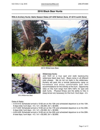 HcO. Drink. It. Up. 2016 www.horsecrkoutﬁttes.com (208) 879-5084
2016 Black Bear Hunts
Riﬂe & Archery Hunts: Idaho Season Dates (4/1-6/30 Salmon Zone, 4/1-6/15 Lemhi Zone)
Wilderness Hunts:
Join HcO on a true spot and stalk backcountry
wilderness black bear hunt. Bears come in all different
color phases. We do not run baits in the wilderness.
Hunters will pack into a remote backcountry camp on
horseback and enjoy comfortable wall tent
accommodations for the entirety of the hunt. Opportunity
rates on this hunt range from 80%-100% for spot and
stalk hunts. Physical ﬁtness and the ability to hike in
steep terrain are necessary for this hunt. Hunt days - 4.5.
Dates & Rates:
• 4/10-4/15: Scheduled arrival is 10:00 am on the 10th and scheduled departure is on the 15th.
6 days total, hunt days - 4.5. 1x1 = $3,300, 2x1 = $2,800.
• 4/17-4/22: Scheduled arrival is 10:00 am on the 17th and scheduled departure is on the 20th.
6 days total, hunt days - 4.5. 1x1 = $3,300, 2x1 = $2,800.
• 4/24-4/29: Scheduled arrival is 10:00 am on the 24th and scheduled departure is on the 29th.
6 total days, hunt days - 4.5. 1x1 = $3,300, 2x1 = $2,800.
Page of11 17
2015 Wilderness Bear
2015 Wilderness Bear
©
©
 