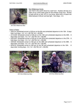 HcO. Drink. It. Up. 2016 www.horsecrkoutﬁttes.com (208) 879-5084
Non Wilderness Hunts:
Join HcO in the Lemhi Zone for a bait hunt. Hunters will stay at a
cabin at our Lemhi base camp for the entirety of the hunt. Access
to baits will be on foot, ATV or via horse. About 90% of bears are
killed between 4:00 pm and last light. Hunt days - 4.5.
Dates & Rates:
• 5/8-5/13: Scheduled arrival is 2:00 pm on the 8th and scheduled departure is the 13th. 6 days
total, hunt days - 4.5. 1x1 = $2,750, 2x1 = $2,250.
• 5/15-5/20: Scheduled arrival is 2:00 pm on the 15th and scheduled departure is the 20th. 6
days total, hunt days - 4.5. 1x1 = $2,750, 2x1 = $2,250.
• 5/22-5/27: Scheduled arrival is 2:00 pm on the 22nd and scheduled departure is the 27th. 6
total days, hunt days - 4.5. 1x1 = $2,750, 2x1 = $2,250.
• 5/29-6/3: Scheduled arrival is 2:00 pm on the 29th and scheduled departure is the 28th. 6
days total, hunt days - 4.5. 1x1 = $2,750, 2x1 = $2,250.
• 6/5-6/10: Scheduled arrival is 2:00 pm on the 5th and scheduled departure is the 10th. 6
days total, hunting days - 4.5. 1x1 = $2,750, 2x1 = $2,250.
Page of12 17
2015 Non-Wilderness Bear
2015 Non-Wilderness Bear 2015 Non-Wilderness Bear
 