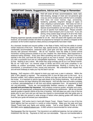 HcO. Drink. It. Up. 2016 www.horsecrkoutﬁttes.com (208) 879-5084
IMPORTANT Details, Suggestions, Advice and Things to Remember:
HcO will cover all food, accommodations, stock, tack,
ﬁeld dressing, storage of meat and non-personal gear
once you arrive at base camp until the hunt is complete.
HcO does not cover license, tags, processing,
taxidermy, gratuities, long-term storage of capes or
meat, shipping or personal gear. HcO does not rent or
lease ﬁrearms, binoculars, or any tactical equipment.
Special accommodations can be made prior to the hunt
for use of speciﬁc hunt related gear. Please consider
options for meat transport prior to your hunt. If you are
driving, bring coolers large enough to ﬁt all of the meat.
If you are not driving, the processor can ship meat.
Shipping expenses typically exceed $400 for an elk. HcO will assist with logistics and advice;
however, all harvested animals will either be prepared for transport via vehicle or dropped at the
processor at the hunters expense unless previous arrangements have been made.
As a licensed, bonded and insured outﬁtter in the State of Idaho, HcO has the ability to control
certain measures of the hunt. Great food, tags, special access, top of the line guides and staff,
comfortable accommodations, seasoned stock, good gear and tack, safe transportation, and
security with personal information. We do not, however; have the ability to control animal
movement, hunting pressure outside of our own, weather, ﬁre, client ﬁtness, client experience or
seasonal mating activities. Every year offers something new and unique. We live in the area,
operate in the area, and know the area as good as any man or woman. Our goal is to provide
you with a successful hunt and an unforgettable experience. Hunting is hunting, it’s as simple
as that. Nothing is set in stone. We chase free range animals and do so in an ethical manner.
We do not “road hunt,” run minimal usage of blinds and ATV's and pride ourselves in our
abilities as outdoor survivalists, hunters and conservationists. Booking a hunting trip is a
commitment, a commitment of time, money and resources. We understand that, respect that,
and will work tirelessly to make your trip the best it can be.
Booking: HcO requires a 25% deposit to book your spot over a year in advance. Within the
year a 50% deposit is required. The remaining 50% is due 90 days prior to the hunt. As a
licensed outﬁtter, HcO collects payments for license and tags and secures those on behalf of
the hunter. It is important to secure tags well ahead of the hunting timeframe. HcO will collect
money for license and tags following the initial deposit. HcO will also have all hunters complete
a contract, acknowledgement of risk form and activity registration form. All payments to HcO
are non-refundable. Hunts are non-transferrable between seasons or species. Protect
yourself and purchase trip insurance! HcO employs numerous guides, wrangles and cooks,
all of whom are experienced, professional and true backcountry adventurers. We do not commit
speciﬁc guides to speciﬁc clients at the time of booking. HcO will place you with a top of the line
guide prior to your hunt and you will have the chance to communicate with that guide prior to
arrival. We take into account a wide arrange of factors when placing guides with clients and
trust that your guide will exceed your expectations.
Travel Agent: HcO works hand in hand with Classic Travel. Classic Travel is a top of the line
travel agency that has survived in a world on online booking. Make your trip easy and have
Classic Travel book your ﬂights and vehicle rentals. Call or email Debbie Prindle at (792)
494-2882 and/or debbie@classtvl.com. A 4WD vehicle is recommended for rental vehicles.
Trip Insurance: Buy trip insurance! Trip insurance is an additional expense, but can protect your
investment into the trip. Payments to HcO are non-refundable. Trips are non-transferrable to
Page of13 17
 